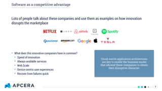 Software as a competitive advantage
Lots of people talk about these companies and use them as examples on how innovation
disrupts the marketplace
• What does this innovative companies have in common?
• Speed of innovation
• Always-available services
• Web Scale
• Device-centric user experiences
• Recover from failures quick
Cloud-native application architectures
are key to enable the business model
that allowed these companies to obtain
their disruptive character.
2
 