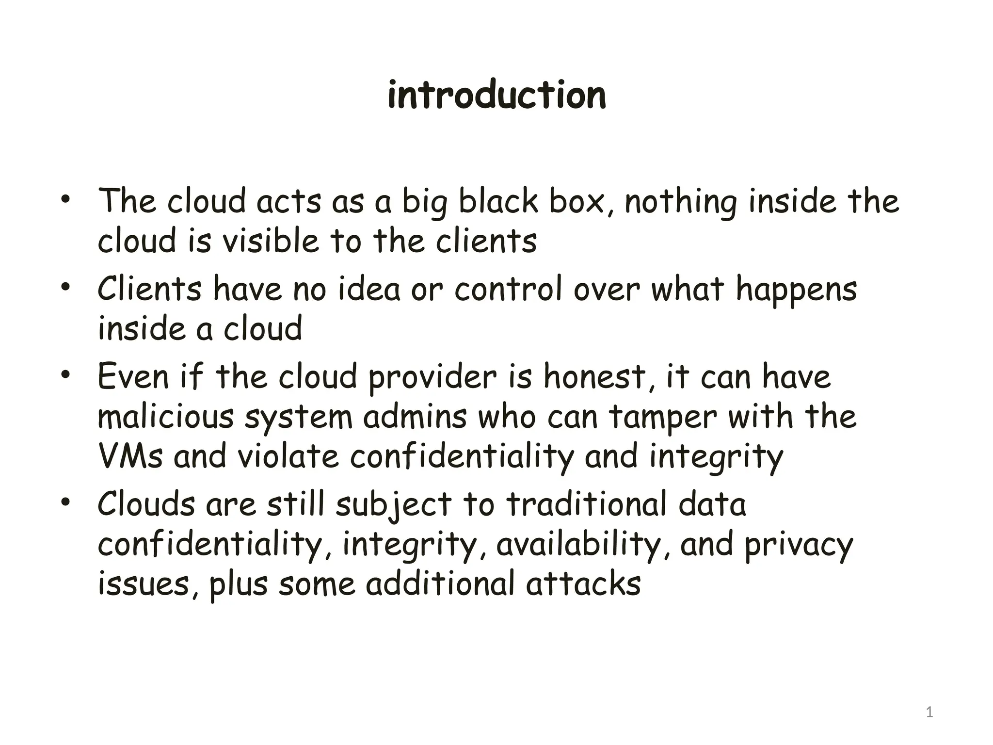 introduction
• The cloud acts as a big black box, nothing inside the
cloud is visible to the clients
• Clients have no idea or control over what happens
inside a cloud
• Even if the cloud provider is honest, it can have
malicious system admins who can tamper with the
VMs and violate confidentiality and integrity
• Clouds are still subject to traditional data
confidentiality, integrity, availability, and privacy
issues, plus some additional attacks
1
 