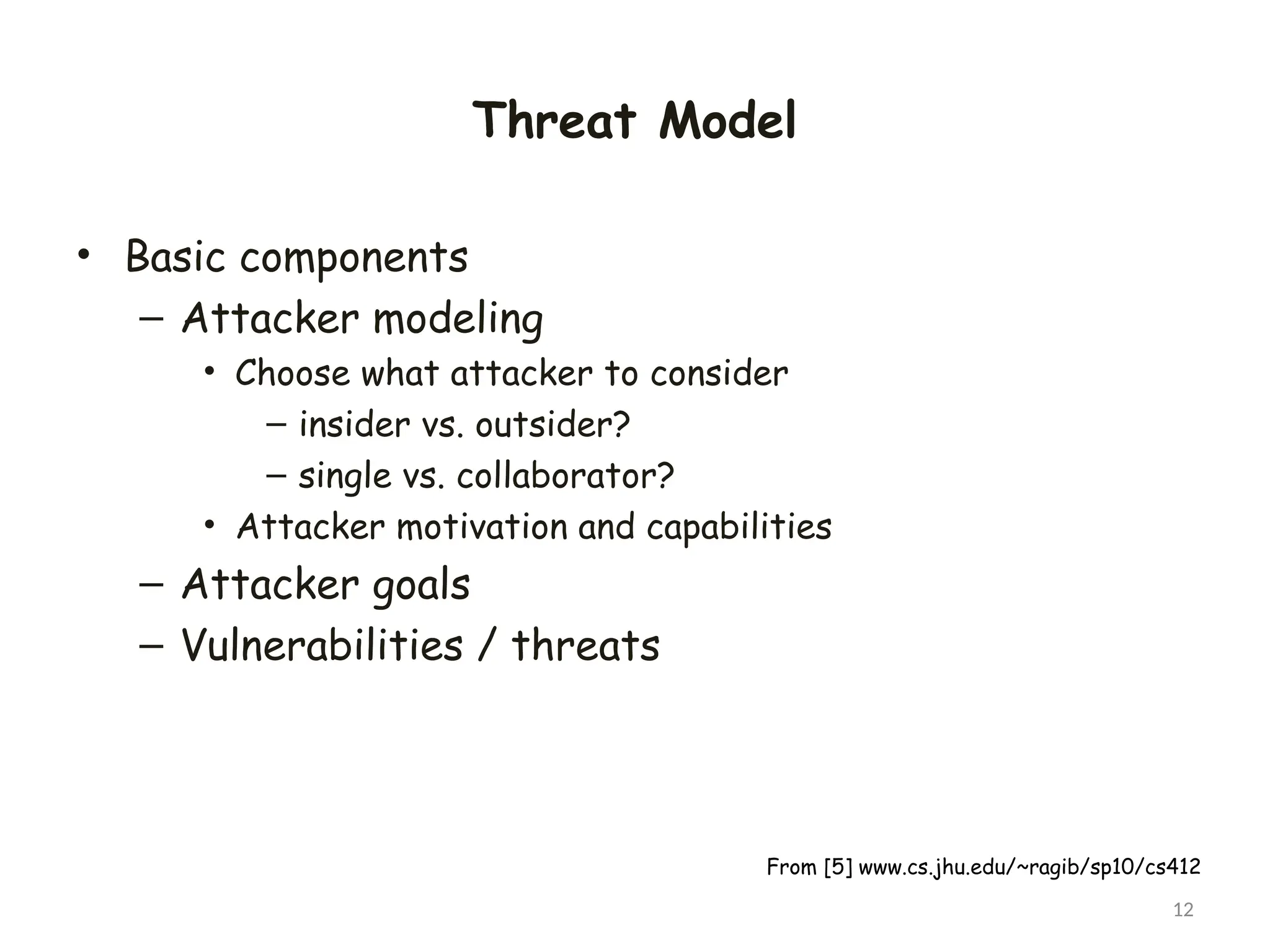 Threat Model
• Basic components
– Attacker modeling
• Choose what attacker to consider
– insider vs. outsider?
– single vs. collaborator?
• Attacker motivation and capabilities
– Attacker goals
– Vulnerabilities / threats
12
From [5] www.cs.jhu.edu/~ragib/sp10/cs412
 