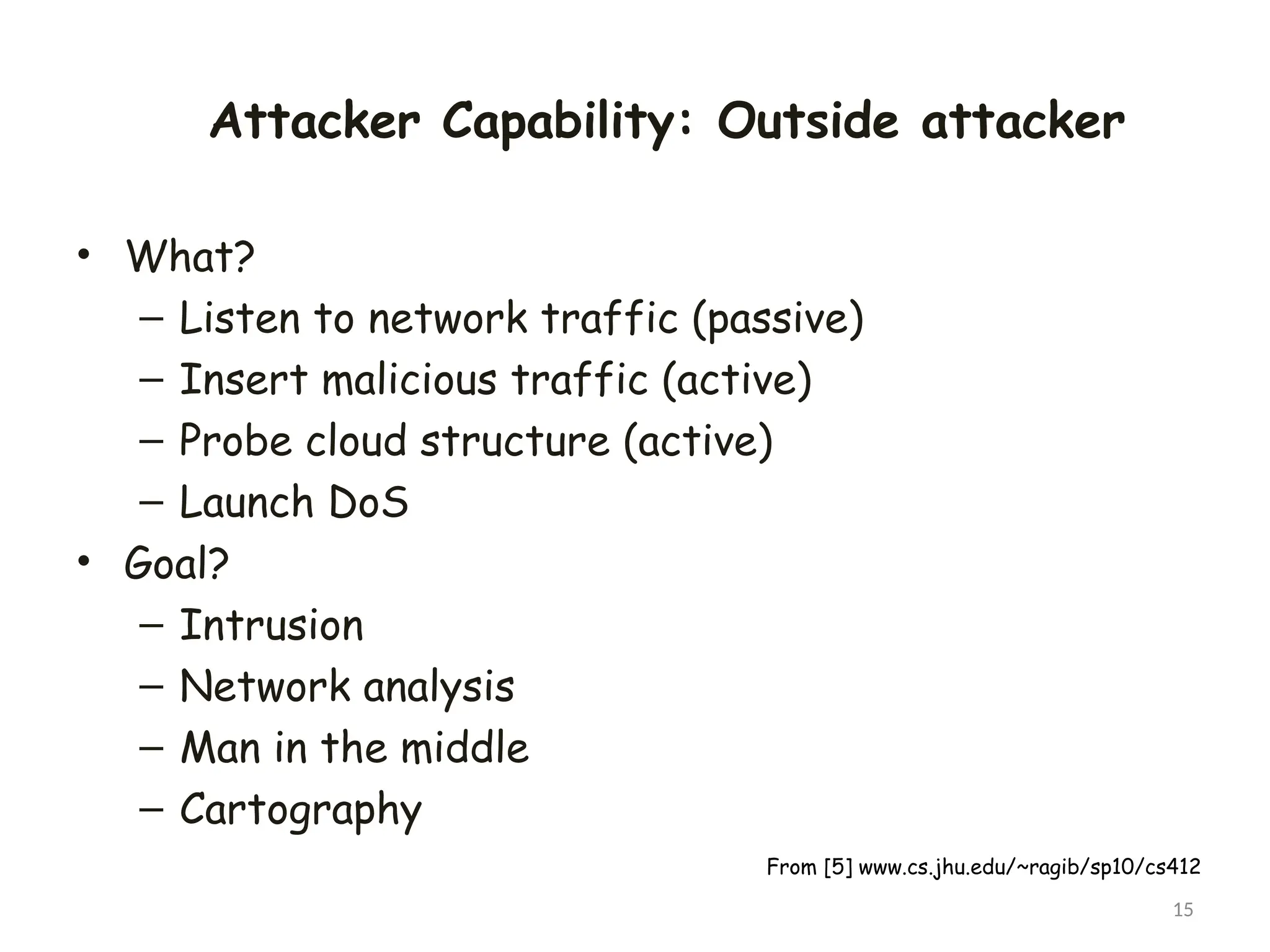 Attacker Capability: Outside attacker
• What?
– Listen to network traffic (passive)
– Insert malicious traffic (active)
– Probe cloud structure (active)
– Launch DoS
• Goal?
– Intrusion
– Network analysis
– Man in the middle
– Cartography
15
From [5] www.cs.jhu.edu/~ragib/sp10/cs412
 