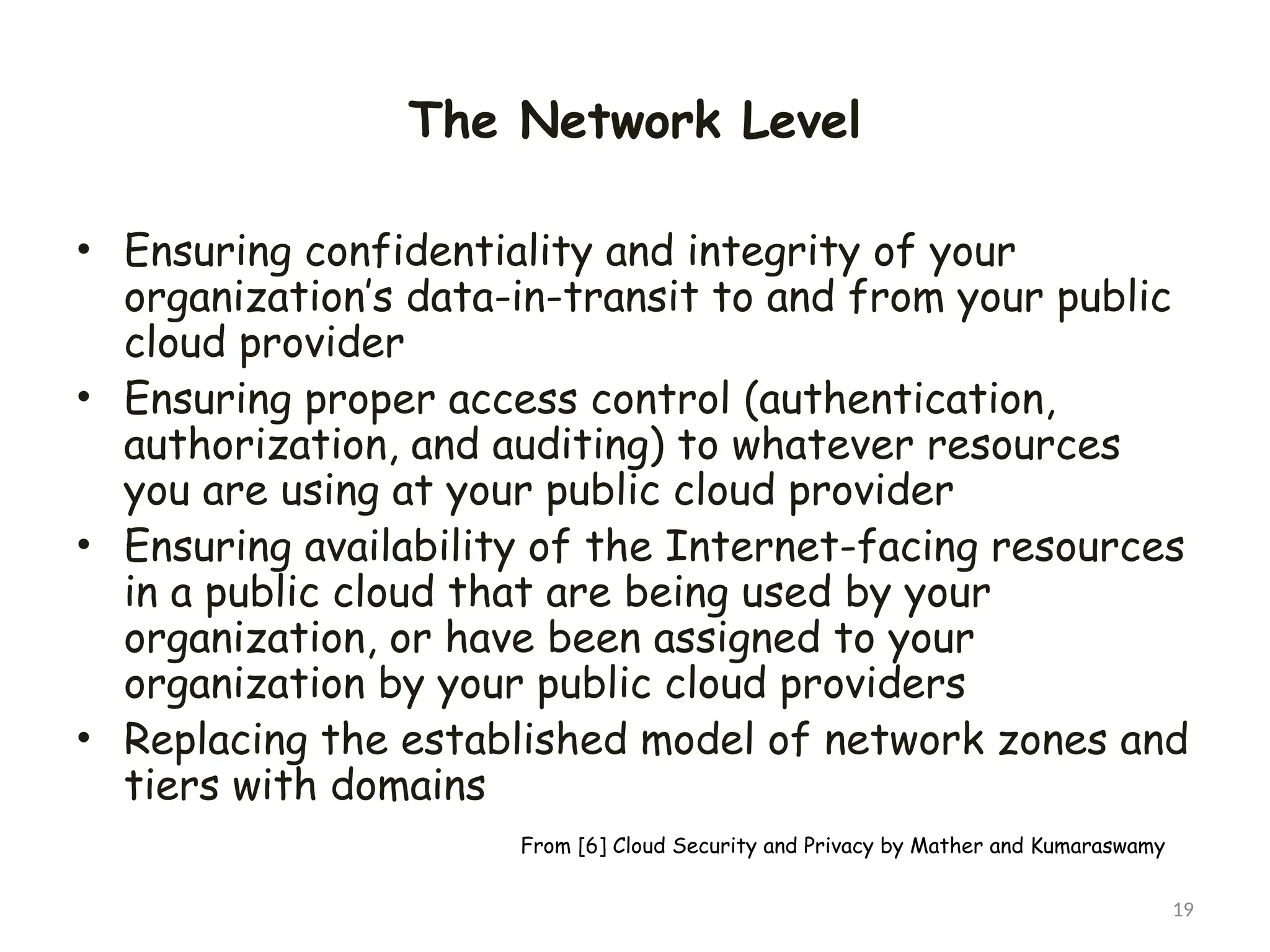 The Network Level
• Ensuring confidentiality and integrity of your
organization’s data-in-transit to and from your public
cloud provider
• Ensuring proper access control (authentication,
authorization, and auditing) to whatever resources
you are using at your public cloud provider
• Ensuring availability of the Internet-facing resources
in a public cloud that are being used by your
organization, or have been assigned to your
organization by your public cloud providers
• Replacing the established model of network zones and
tiers with domains
19
From [6] Cloud Security and Privacy by Mather and Kumaraswamy
 