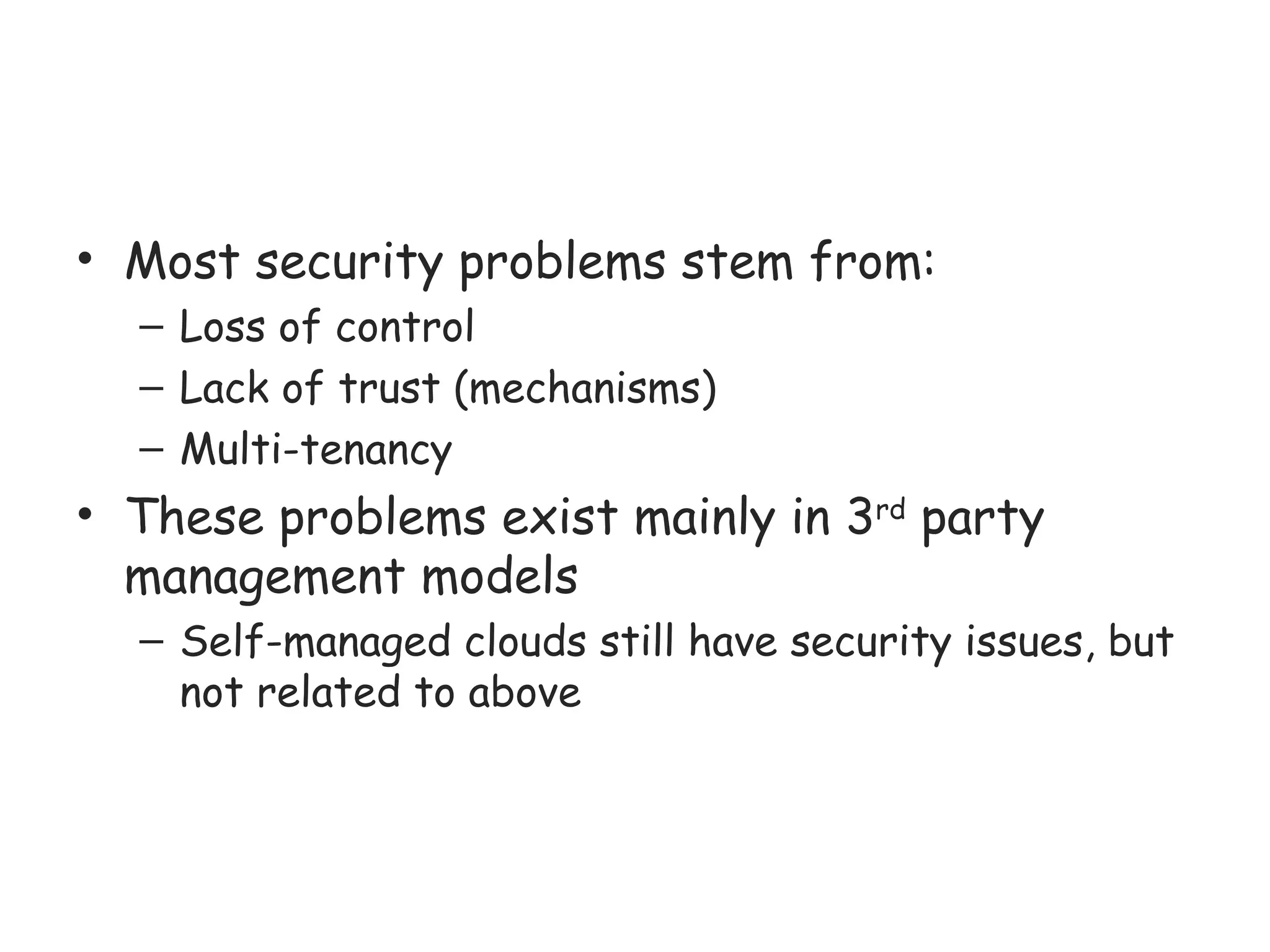 • Most security problems stem from:
– Loss of control
– Lack of trust (mechanisms)
– Multi-tenancy
• These problems exist mainly in 3rd
party
management models
– Self-managed clouds still have security issues, but
not related to above
 
