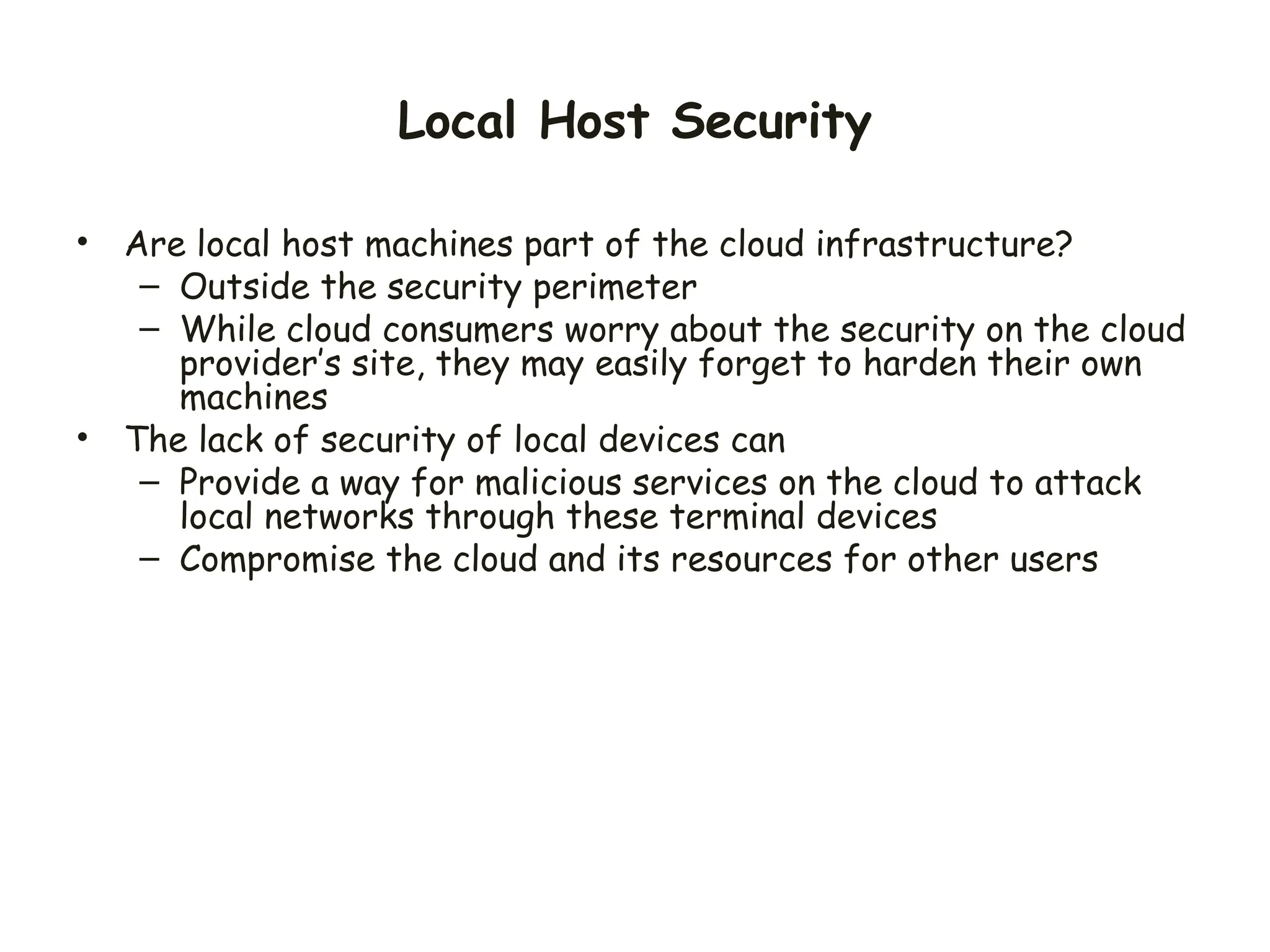 Local Host Security
• Are local host machines part of the cloud infrastructure?
– Outside the security perimeter
– While cloud consumers worry about the security on the cloud
provider’s site, they may easily forget to harden their own
machines
• The lack of security of local devices can
– Provide a way for malicious services on the cloud to attack
local networks through these terminal devices
– Compromise the cloud and its resources for other users
 