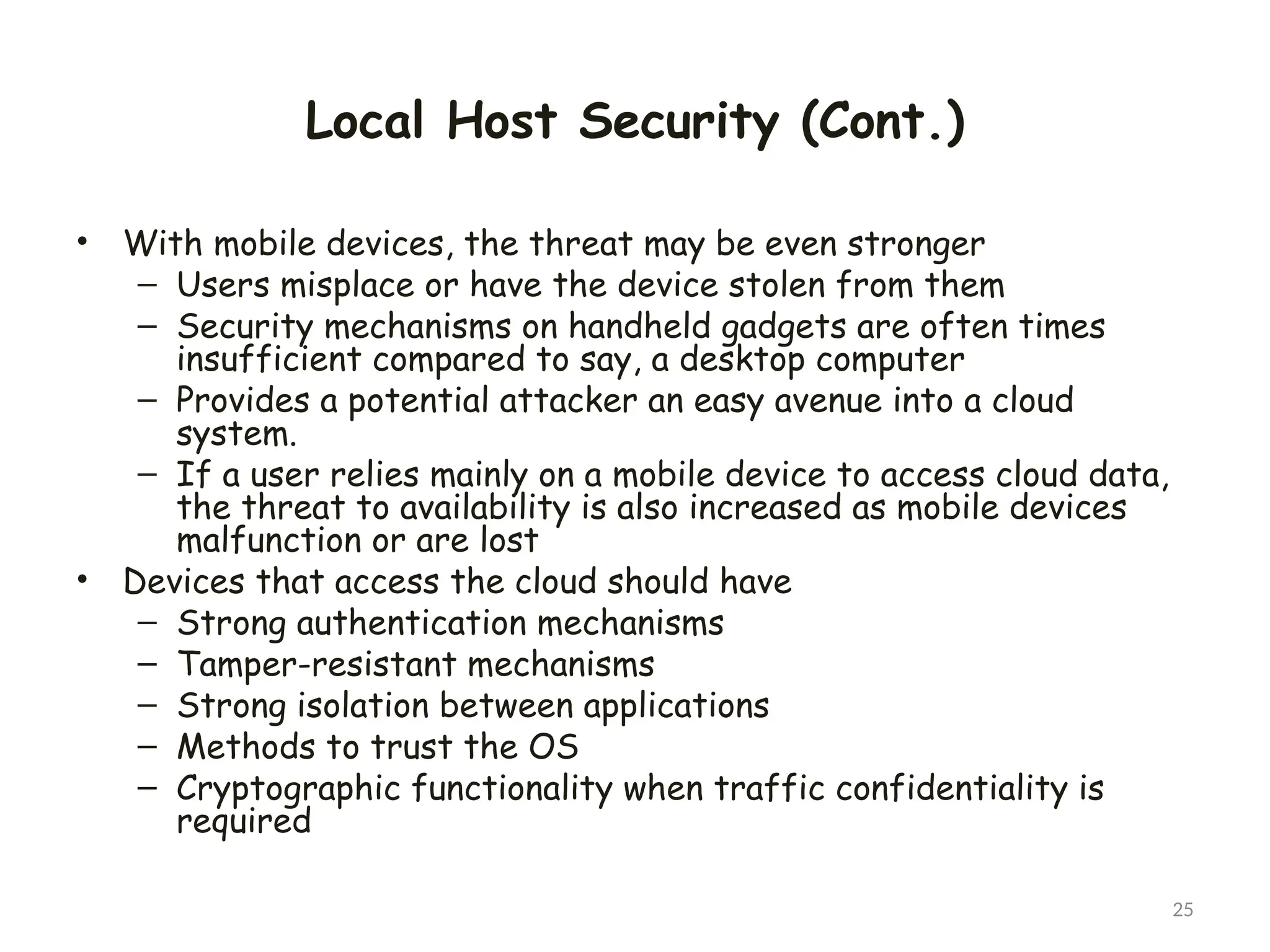 Local Host Security (Cont.)
• With mobile devices, the threat may be even stronger
– Users misplace or have the device stolen from them
– Security mechanisms on handheld gadgets are often times
insufficient compared to say, a desktop computer
– Provides a potential attacker an easy avenue into a cloud
system.
– If a user relies mainly on a mobile device to access cloud data,
the threat to availability is also increased as mobile devices
malfunction or are lost
• Devices that access the cloud should have
– Strong authentication mechanisms
– Tamper-resistant mechanisms
– Strong isolation between applications
– Methods to trust the OS
– Cryptographic functionality when traffic confidentiality is
required
25
 