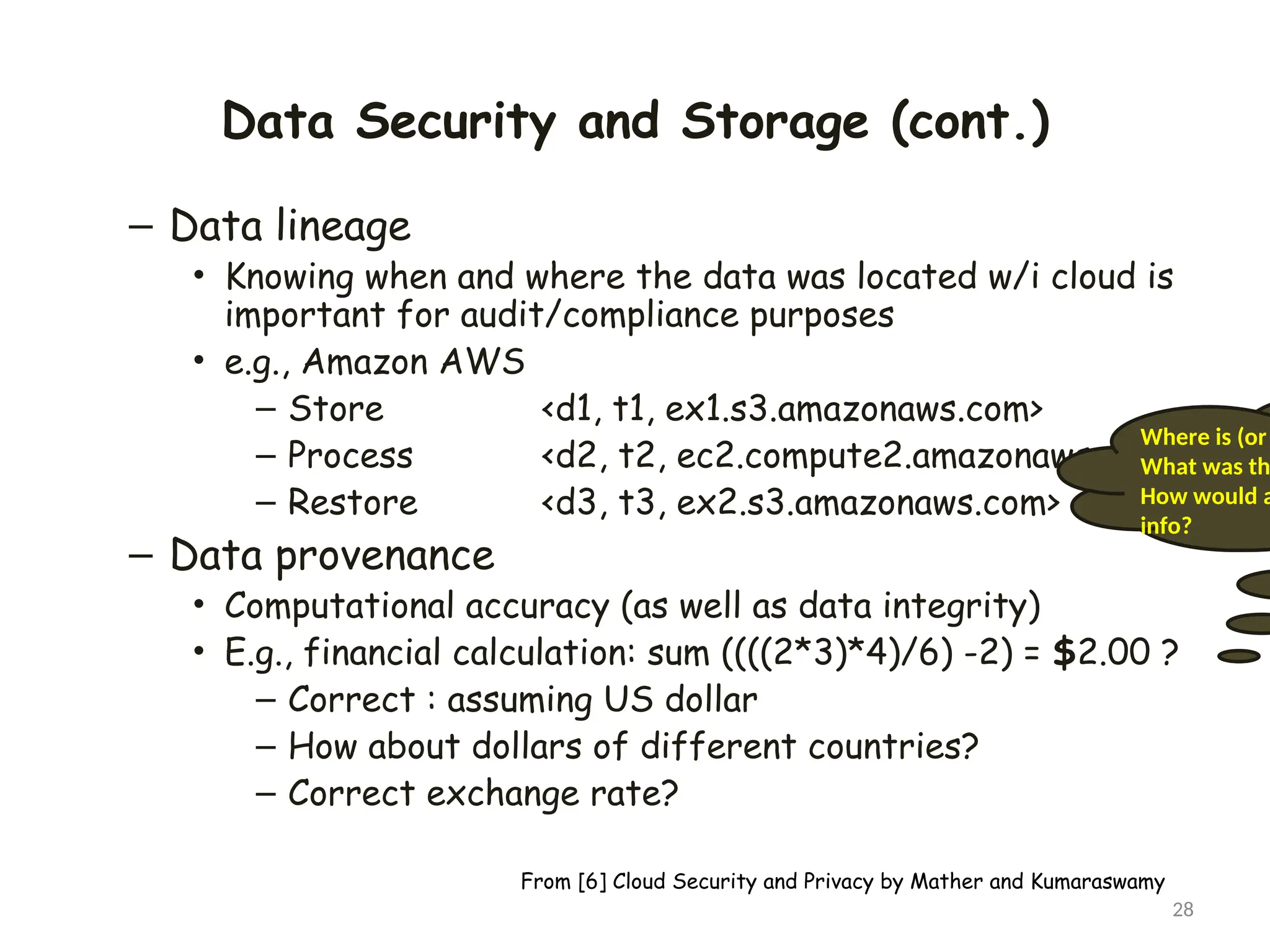 Data Security and Storage (cont.)
– Data lineage
• Knowing when and where the data was located w/i cloud is
important for audit/compliance purposes
• e.g., Amazon AWS
– Store <d1, t1, ex1.s3.amazonaws.com>
– Process <d2, t2, ec2.compute2.amazonaws.com>
– Restore <d3, t3, ex2.s3.amazonaws.com>
– Data provenance
• Computational accuracy (as well as data integrity)
• E.g., financial calculation: sum ((((2*3)*4)/6) -2) = $2.00 ?
– Correct : assuming US dollar
– How about dollars of different countries?
– Correct exchange rate?
28
Where is (or
What was th
How would a
info?
From [6] Cloud Security and Privacy by Mather and Kumaraswamy
 