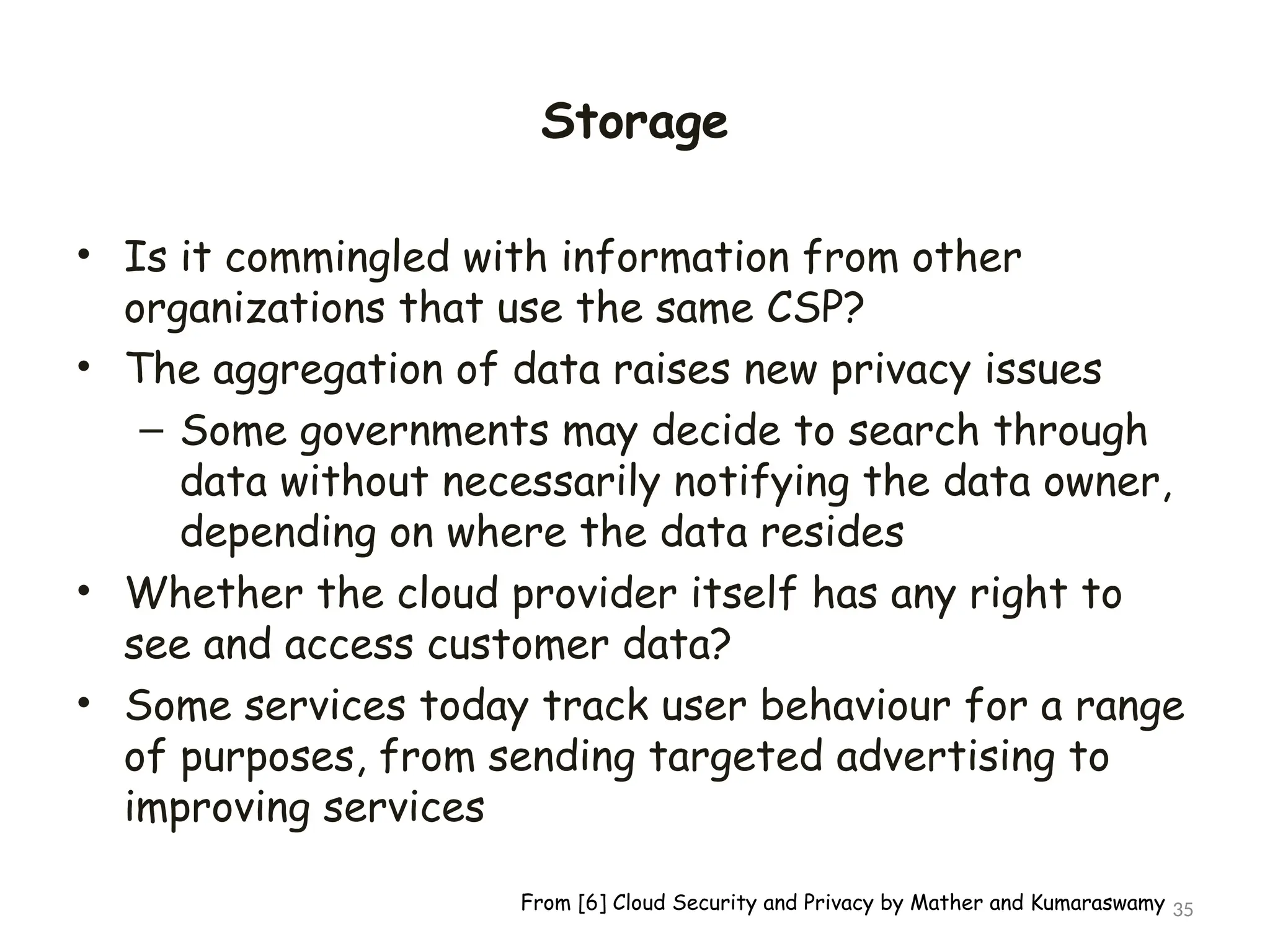 Storage
• Is it commingled with information from other
organizations that use the same CSP?
• The aggregation of data raises new privacy issues
– Some governments may decide to search through
data without necessarily notifying the data owner,
depending on where the data resides
• Whether the cloud provider itself has any right to
see and access customer data?
• Some services today track user behaviour for a range
of purposes, from sending targeted advertising to
improving services
35
From [6] Cloud Security and Privacy by Mather and Kumaraswamy
 