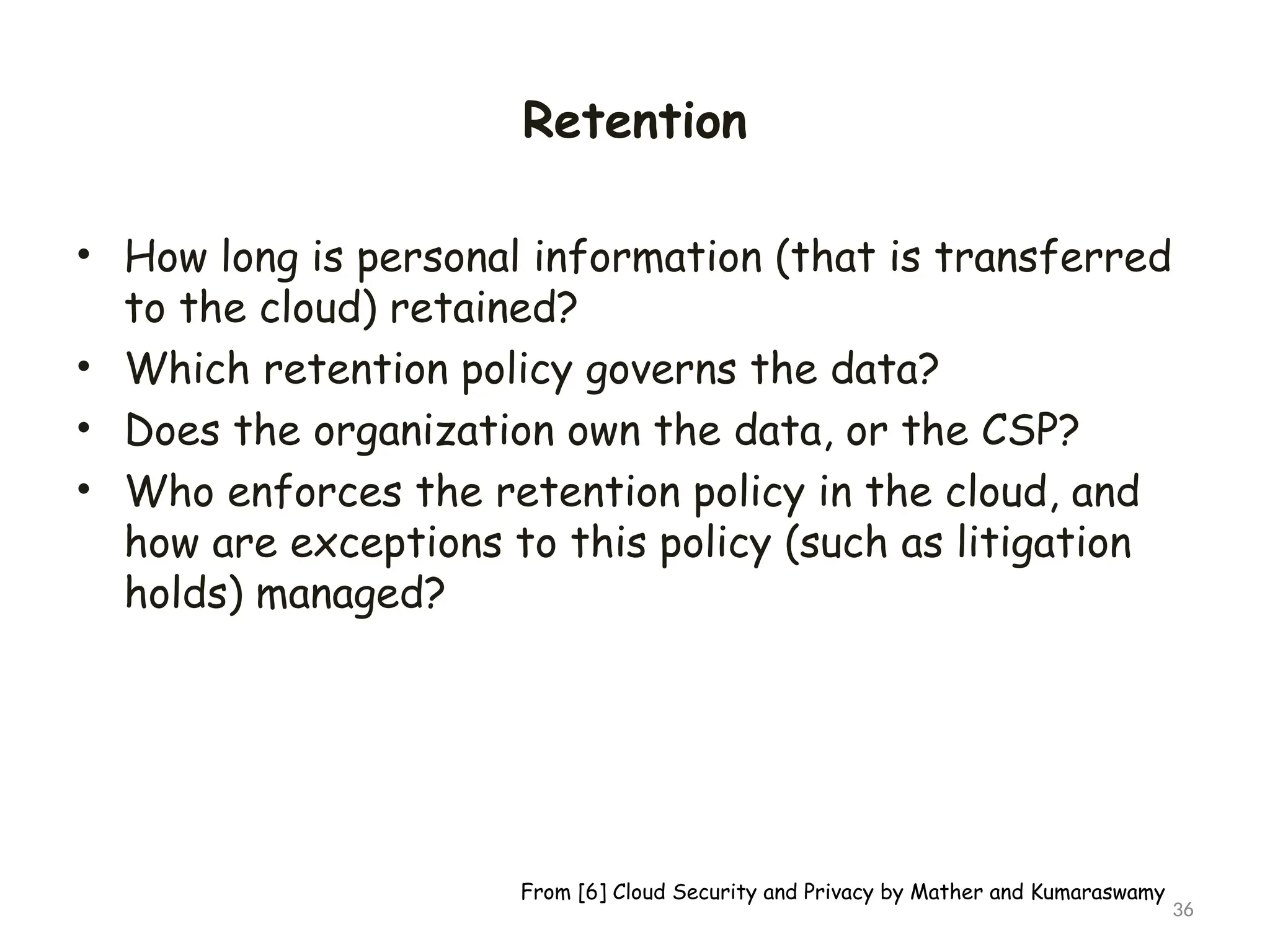 Retention
• How long is personal information (that is transferred
to the cloud) retained?
• Which retention policy governs the data?
• Does the organization own the data, or the CSP?
• Who enforces the retention policy in the cloud, and
how are exceptions to this policy (such as litigation
holds) managed?
36
From [6] Cloud Security and Privacy by Mather and Kumaraswamy
 