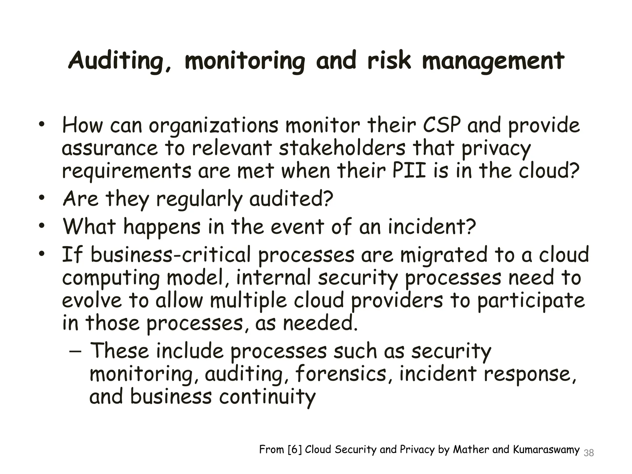 Auditing, monitoring and risk management
• How can organizations monitor their CSP and provide
assurance to relevant stakeholders that privacy
requirements are met when their PII is in the cloud?
• Are they regularly audited?
• What happens in the event of an incident?
• If business-critical processes are migrated to a cloud
computing model, internal security processes need to
evolve to allow multiple cloud providers to participate
in those processes, as needed.
– These include processes such as security
monitoring, auditing, forensics, incident response,
and business continuity
38
From [6] Cloud Security and Privacy by Mather and Kumaraswamy
 