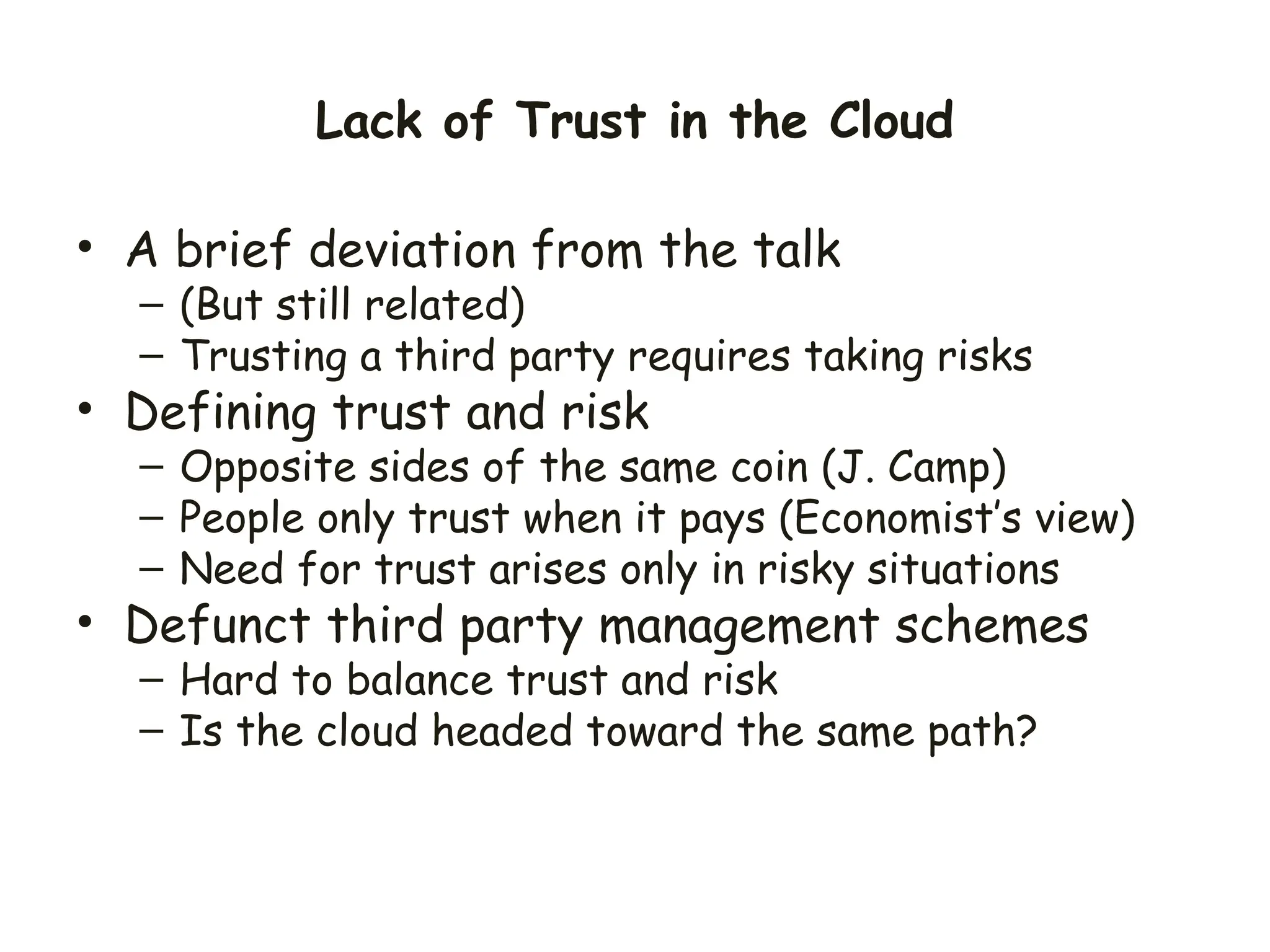 Lack of Trust in the Cloud
• A brief deviation from the talk
– (But still related)
– Trusting a third party requires taking risks
• Defining trust and risk
– Opposite sides of the same coin (J. Camp)
– People only trust when it pays (Economist’s view)
– Need for trust arises only in risky situations
• Defunct third party management schemes
– Hard to balance trust and risk
– Is the cloud headed toward the same path?
 