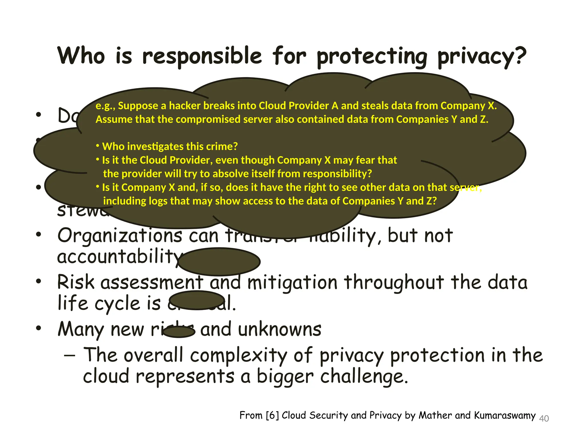 Who is responsible for protecting privacy?
• Data breaches have a cascading effect
• Full reliance on a third party to protect personal
data?
• In-depth understanding of responsible data
stewardship
• Organizations can transfer liability, but not
accountability
• Risk assessment and mitigation throughout the data
life cycle is critical.
• Many new risks and unknowns
– The overall complexity of privacy protection in the
cloud represents a bigger challenge.
40
e.g., Suppose a hacker breaks into Cloud Provider A and steals data from Company X.
Assume that the compromised server also contained data from Companies Y and Z.
• Who investigates this crime?
• Is it the Cloud Provider, even though Company X may fear that
the provider will try to absolve itself from responsibility?
• Is it Company X and, if so, does it have the right to see other data on that server,
including logs that may show access to the data of Companies Y and Z?
From [6] Cloud Security and Privacy by Mather and Kumaraswamy
 