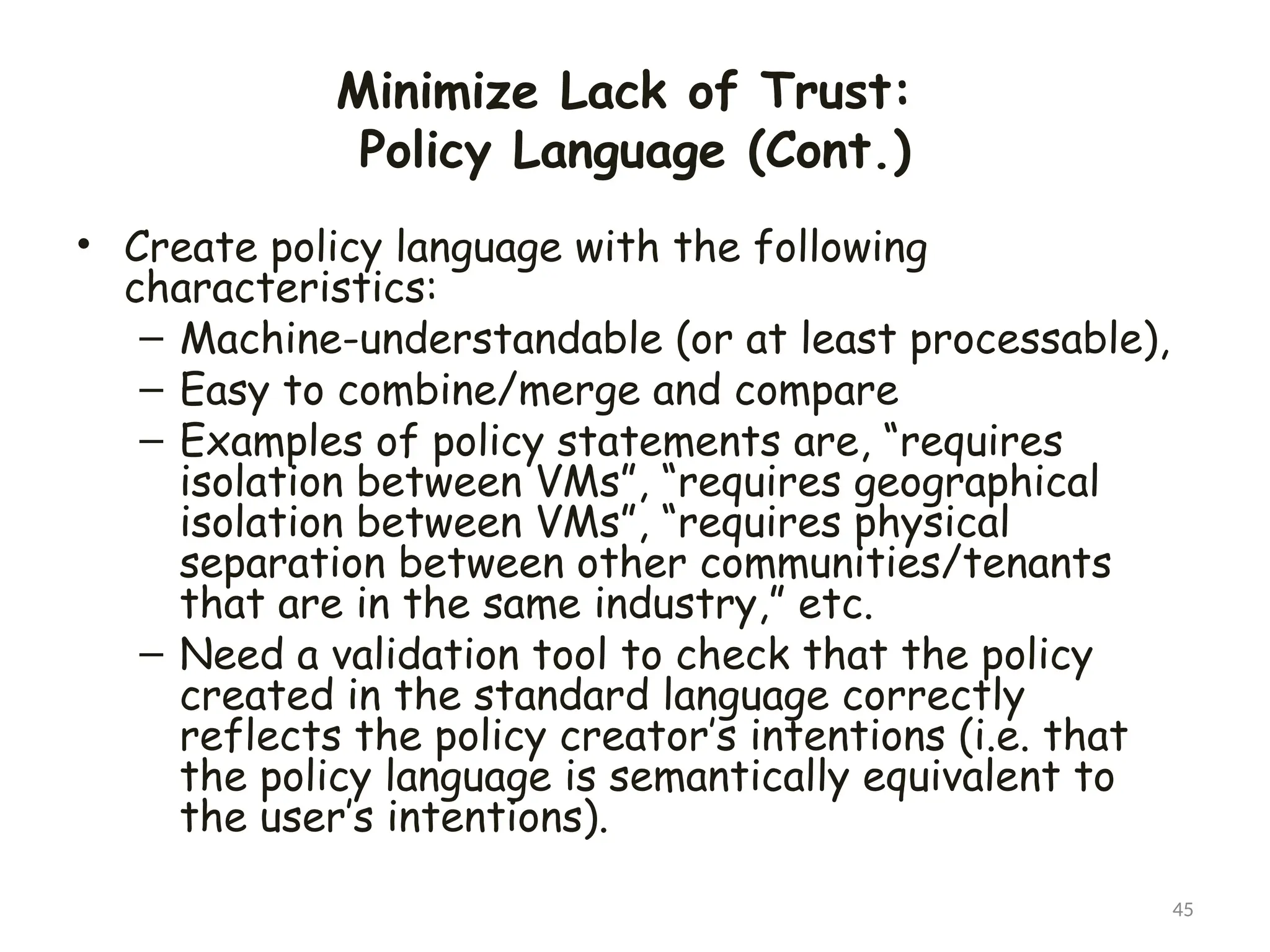 Minimize Lack of Trust:
Policy Language (Cont.)
• Create policy language with the following
characteristics:
– Machine-understandable (or at least processable),
– Easy to combine/merge and compare
– Examples of policy statements are, “requires
isolation between VMs”, “requires geographical
isolation between VMs”, “requires physical
separation between other communities/tenants
that are in the same industry,” etc.
– Need a validation tool to check that the policy
created in the standard language correctly
reflects the policy creator’s intentions (i.e. that
the policy language is semantically equivalent to
the user’s intentions).
45
 