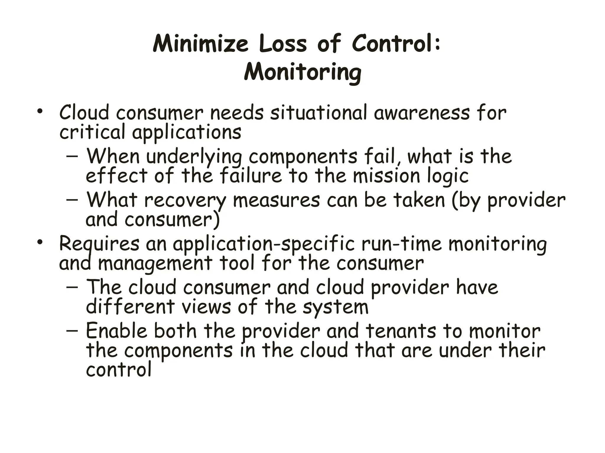 Minimize Loss of Control:
Monitoring
• Cloud consumer needs situational awareness for
critical applications
– When underlying components fail, what is the
effect of the failure to the mission logic
– What recovery measures can be taken (by provider
and consumer)
• Requires an application-specific run-time monitoring
and management tool for the consumer
– The cloud consumer and cloud provider have
different views of the system
– Enable both the provider and tenants to monitor
the components in the cloud that are under their
control
 