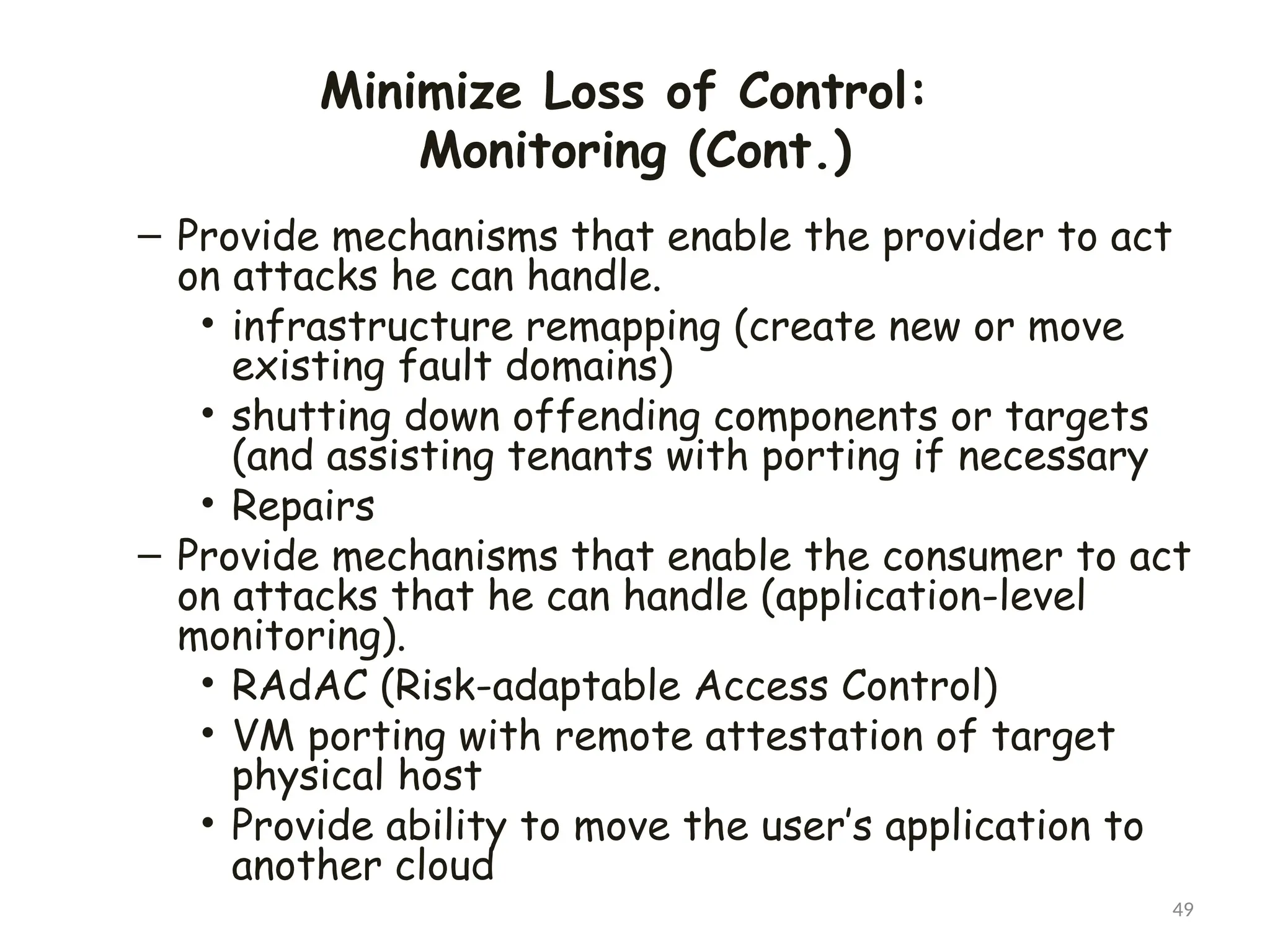 Minimize Loss of Control:
Monitoring (Cont.)
49
– Provide mechanisms that enable the provider to act
on attacks he can handle.
• infrastructure remapping (create new or move
existing fault domains)
• shutting down offending components or targets
(and assisting tenants with porting if necessary
• Repairs
– Provide mechanisms that enable the consumer to act
on attacks that he can handle (application-level
monitoring).
• RAdAC (Risk-adaptable Access Control)
• VM porting with remote attestation of target
physical host
• Provide ability to move the user’s application to
another cloud
 