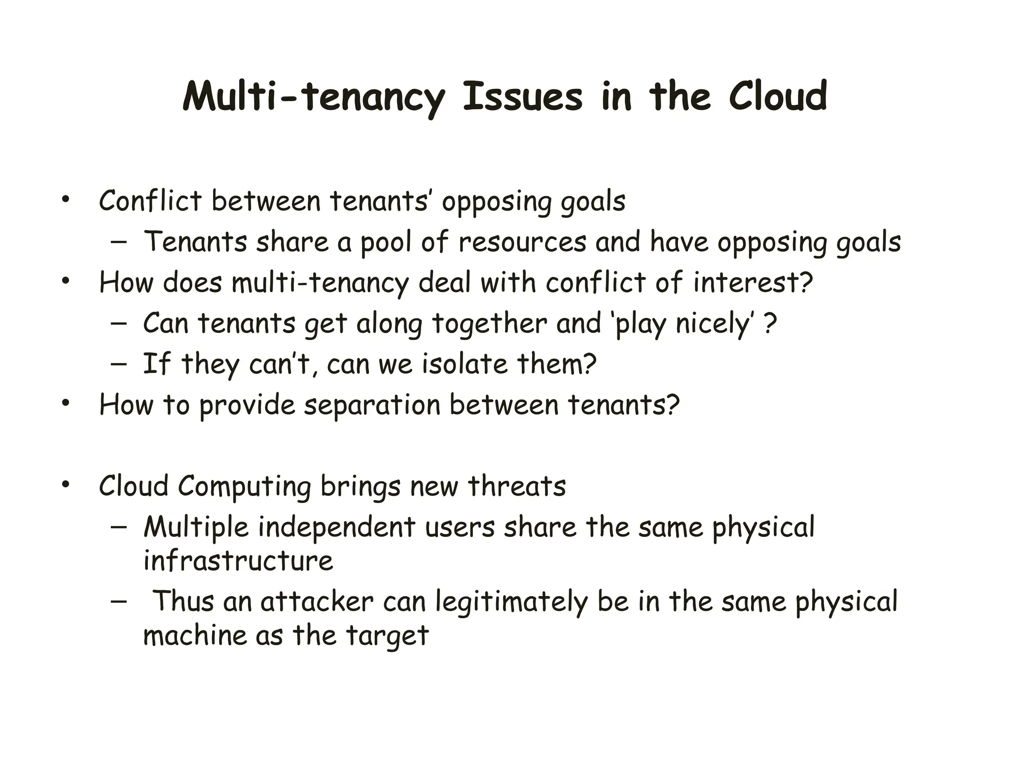 Multi-tenancy Issues in the Cloud
• Conflict between tenants’ opposing goals
– Tenants share a pool of resources and have opposing goals
• How does multi-tenancy deal with conflict of interest?
– Can tenants get along together and ‘play nicely’ ?
– If they can’t, can we isolate them?
• How to provide separation between tenants?
• Cloud Computing brings new threats
– Multiple independent users share the same physical
infrastructure
– Thus an attacker can legitimately be in the same physical
machine as the target
 