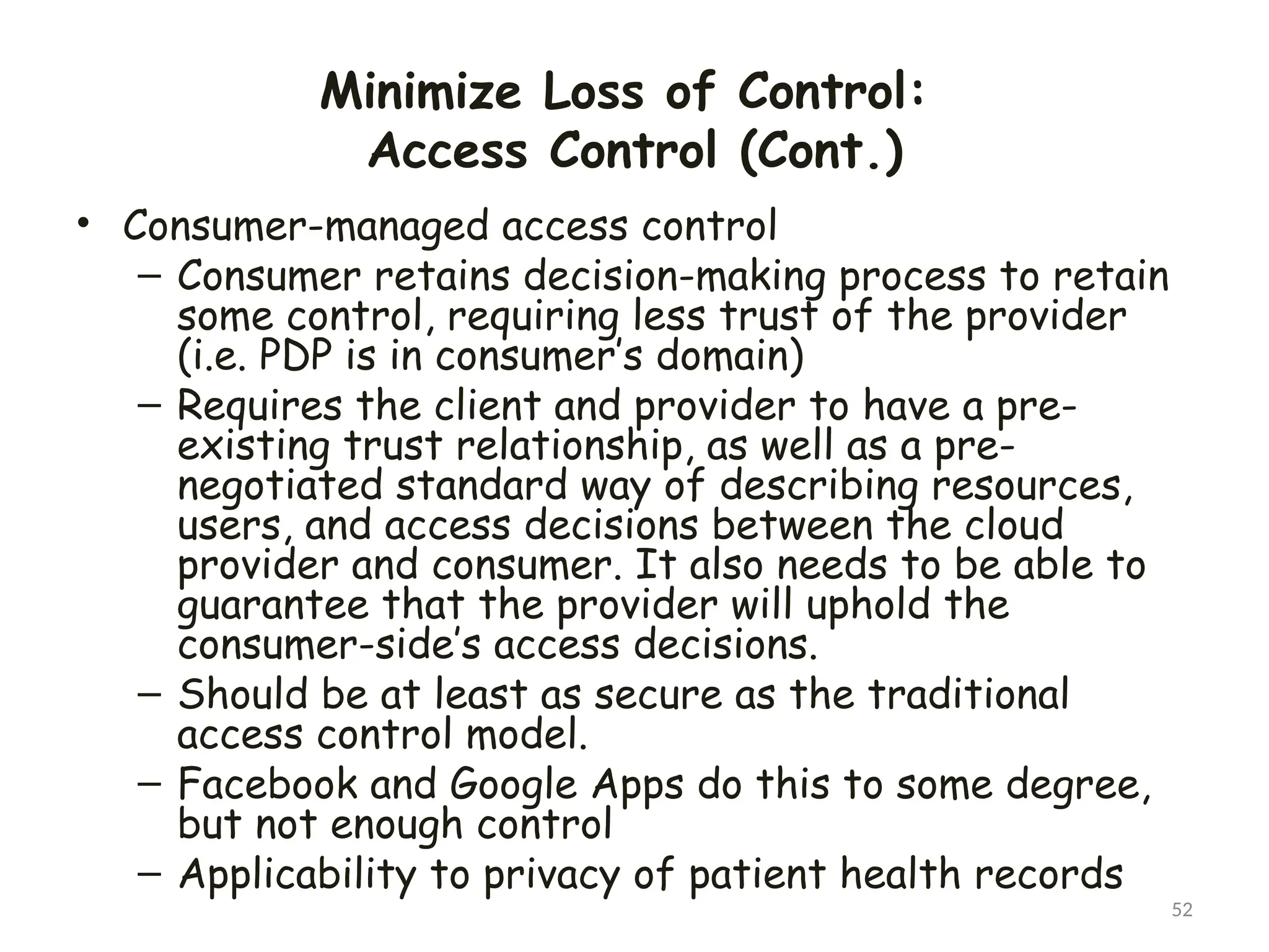 Minimize Loss of Control:
Access Control (Cont.)
52
• Consumer-managed access control
– Consumer retains decision-making process to retain
some control, requiring less trust of the provider
(i.e. PDP is in consumer’s domain)
– Requires the client and provider to have a pre-
existing trust relationship, as well as a pre-
negotiated standard way of describing resources,
users, and access decisions between the cloud
provider and consumer. It also needs to be able to
guarantee that the provider will uphold the
consumer-side’s access decisions.
– Should be at least as secure as the traditional
access control model.
– Facebook and Google Apps do this to some degree,
but not enough control
– Applicability to privacy of patient health records
 