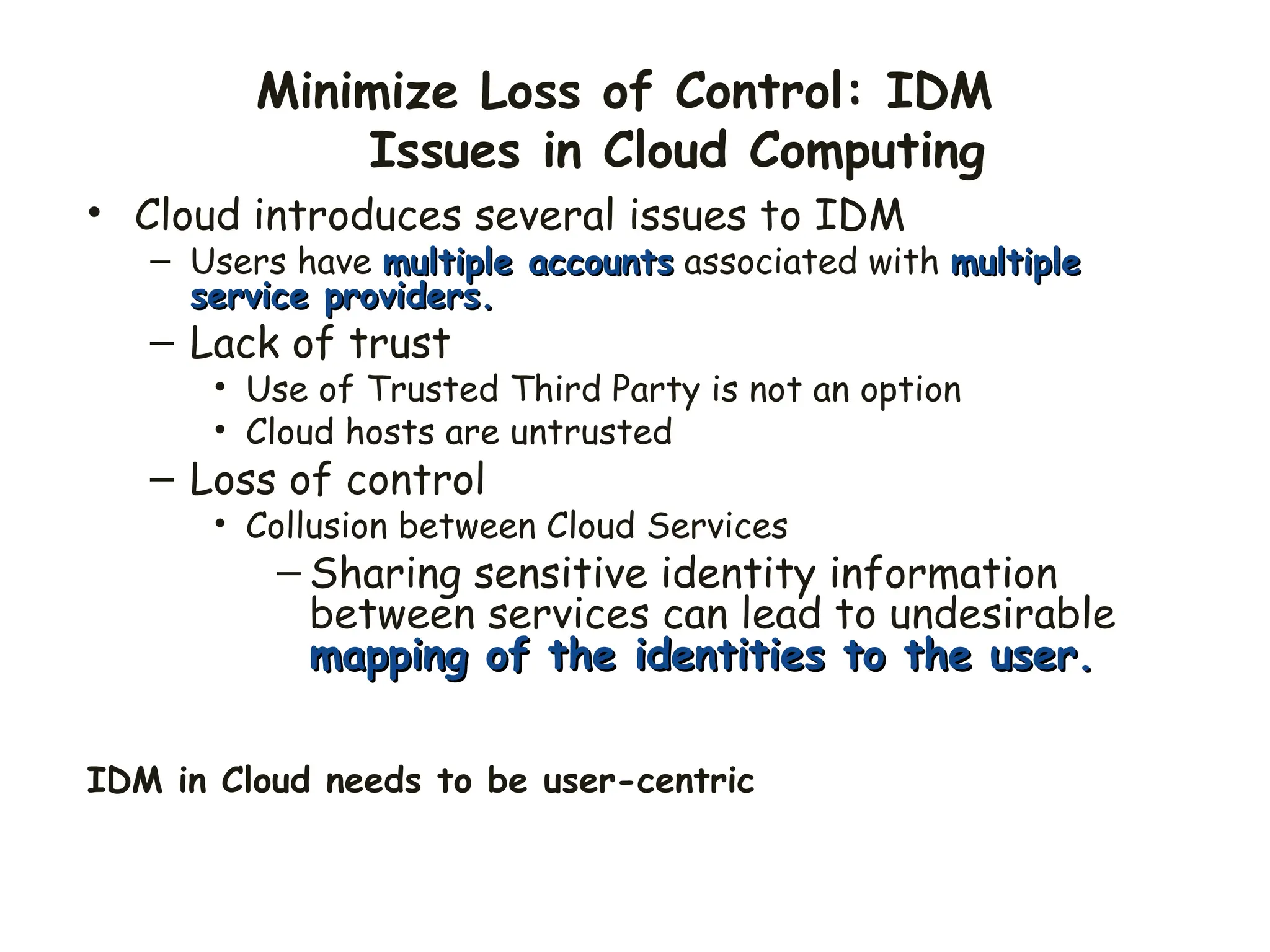 Minimize Loss of Control: IDM
Issues in Cloud Computing
• Cloud introduces several issues to IDM
– Users have multiple accounts
multiple accounts associated with multiple
multiple
service providers.
service providers.
– Lack of trust
• Use of Trusted Third Party is not an option
• Cloud hosts are untrusted
– Loss of control
• Collusion between Cloud Services
– Sharing sensitive identity information
between services can lead to undesirable
mapping of the identities to the user.
mapping of the identities to the user.
IDM in Cloud needs to be user-centric
 