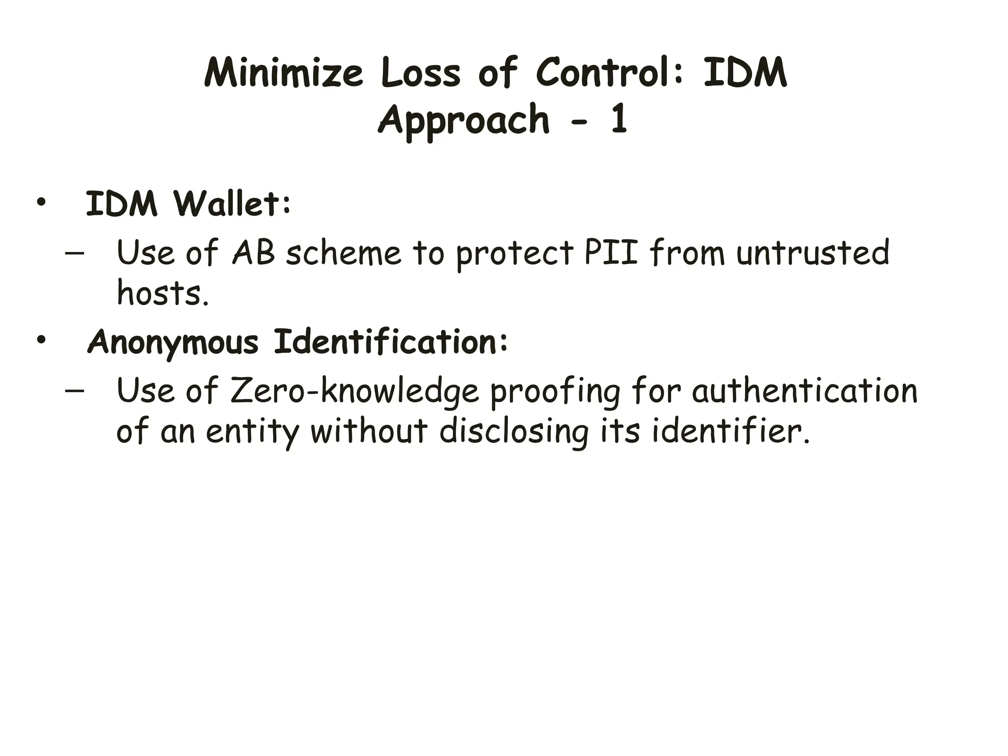 Minimize Loss of Control: IDM
Approach - 1
• IDM Wallet:
– Use of AB scheme to protect PII from untrusted
hosts.
• Anonymous Identification:
– Use of Zero-knowledge proofing for authentication
of an entity without disclosing its identifier.
 