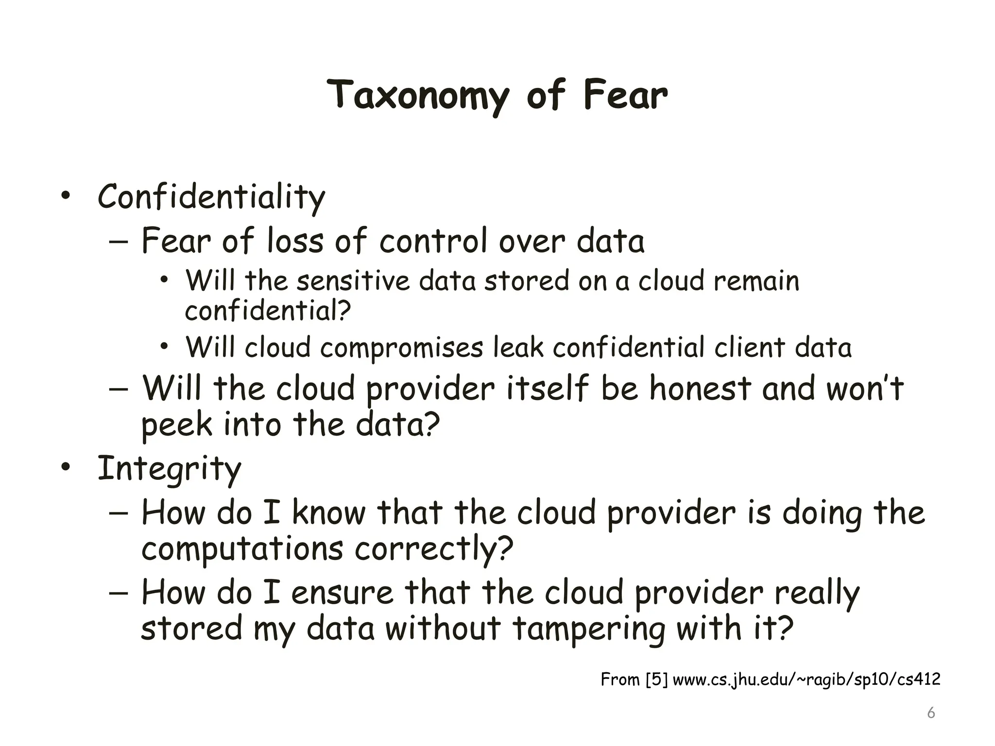 Taxonomy of Fear
• Confidentiality
– Fear of loss of control over data
• Will the sensitive data stored on a cloud remain
confidential?
• Will cloud compromises leak confidential client data
– Will the cloud provider itself be honest and won’t
peek into the data?
• Integrity
– How do I know that the cloud provider is doing the
computations correctly?
– How do I ensure that the cloud provider really
stored my data without tampering with it?
6
From [5] www.cs.jhu.edu/~ragib/sp10/cs412
 