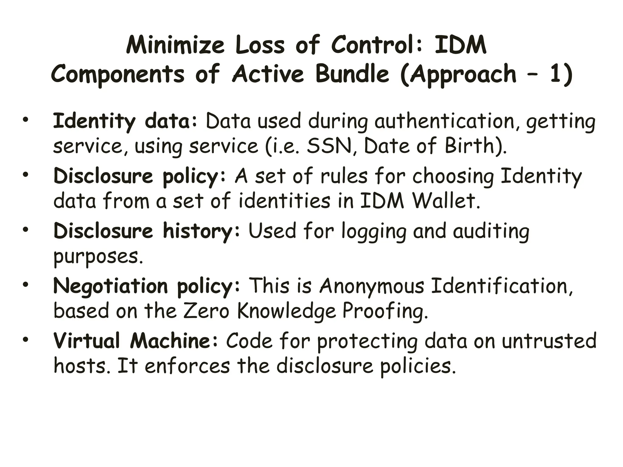 Minimize Loss of Control: IDM
Components of Active Bundle (Approach – 1)
• Identity data: Data used during authentication, getting
service, using service (i.e. SSN, Date of Birth).
• Disclosure policy: A set of rules for choosing Identity
data from a set of identities in IDM Wallet.
• Disclosure history: Used for logging and auditing
purposes.
• Negotiation policy: This is Anonymous Identification,
based on the Zero Knowledge Proofing.
• Virtual Machine: Code for protecting data on untrusted
hosts. It enforces the disclosure policies.
 