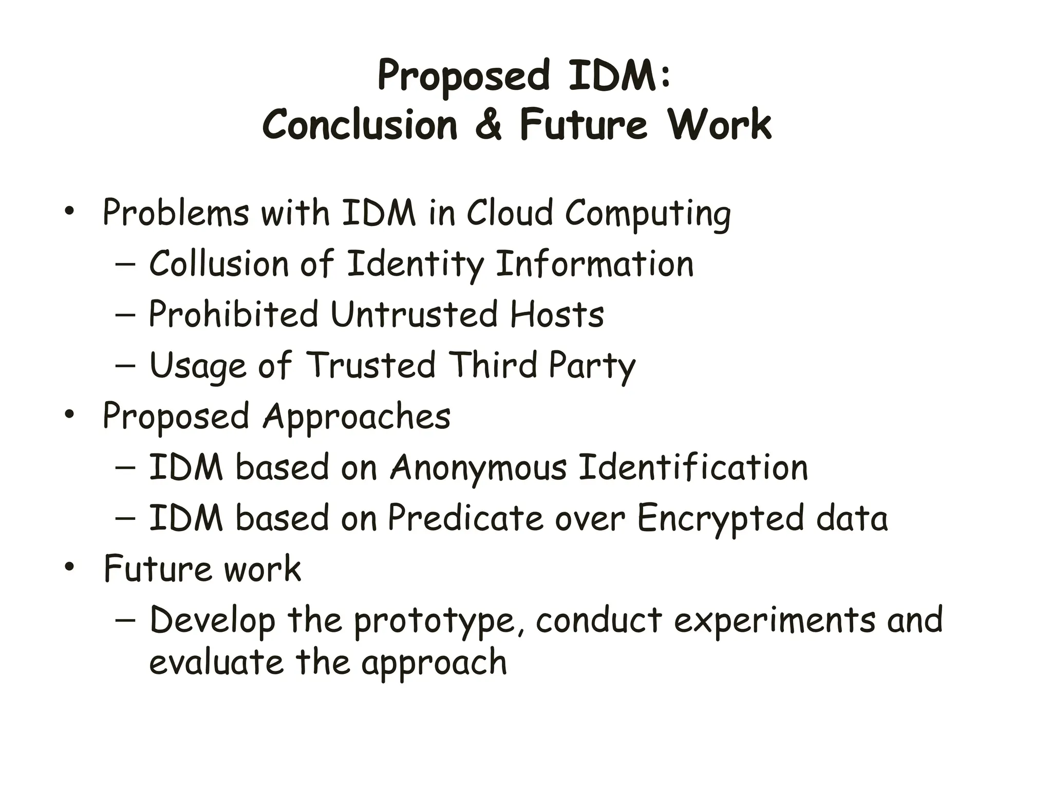 Proposed IDM:
Conclusion & Future Work
• Problems with IDM in Cloud Computing
– Collusion of Identity Information
– Prohibited Untrusted Hosts
– Usage of Trusted Third Party
• Proposed Approaches
– IDM based on Anonymous Identification
– IDM based on Predicate over Encrypted data
• Future work
– Develop the prototype, conduct experiments and
evaluate the approach
 