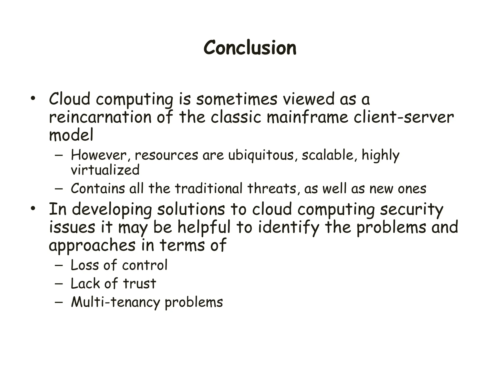 Conclusion
• Cloud computing is sometimes viewed as a
reincarnation of the classic mainframe client-server
model
– However, resources are ubiquitous, scalable, highly
virtualized
– Contains all the traditional threats, as well as new ones
• In developing solutions to cloud computing security
issues it may be helpful to identify the problems and
approaches in terms of
– Loss of control
– Lack of trust
– Multi-tenancy problems
 