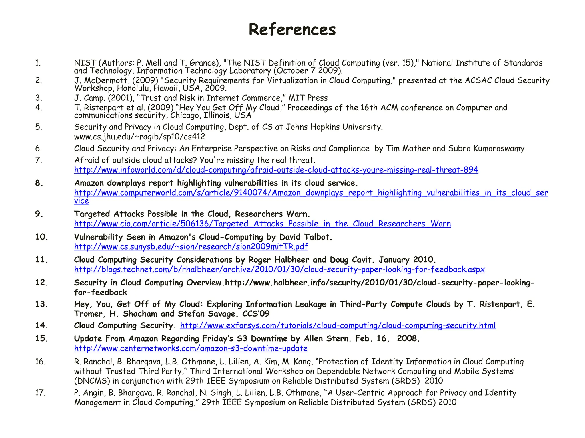 References
1. NIST (Authors: P. Mell and T. Grance), "The NIST Definition of Cloud Computing (ver. 15)," National Institute of Standards
and Technology, Information Technology Laboratory (October 7 2009).
2. J. McDermott, (2009) "Security Requirements for Virtualization in Cloud Computing," presented at the ACSAC Cloud Security
Workshop, Honolulu, Hawaii, USA, 2009.
3. J. Camp. (2001), “Trust and Risk in Internet Commerce,” MIT Press
4. T. Ristenpart et al. (2009) “Hey You Get Off My Cloud,” Proceedings of the 16th ACM conference on Computer and
communications security, Chicago, Illinois, USA
5. Security and Privacy in Cloud Computing, Dept. of CS at Johns Hopkins University.
www.cs.jhu.edu/~ragib/sp10/cs412
6. Cloud Security and Privacy: An Enterprise Perspective on Risks and Compliance by Tim Mather and Subra Kumaraswamy
7. Afraid of outside cloud attacks? You're missing the real threat.
http://www.infoworld.com/d/cloud-computing/afraid-outside-cloud-attacks-youre-missing-real-threat-894
8. Amazon downplays report highlighting vulnerabilities in its cloud service.
http://www.computerworld.com/s/article/9140074/Amazon_downplays_report_highlighting_vulnerabilities_in_its_cloud_ser
vice
9. Targeted Attacks Possible in the Cloud, Researchers Warn.
http://www.cio.com/article/506136/Targeted_Attacks_Possible_in_the_Cloud_Researchers_Warn
10. Vulnerability Seen in Amazon's Cloud-Computing by David Talbot.
http://www.cs.sunysb.edu/~sion/research/sion2009mitTR.pdf
11. Cloud Computing Security Considerations by Roger Halbheer and Doug Cavit. January 2010.
http://blogs.technet.com/b/rhalbheer/archive/2010/01/30/cloud-security-paper-looking-for-feedback.aspx
12. Security in Cloud Computing Overview.http://www.halbheer.info/security/2010/01/30/cloud-security-paper-looking-
for-feedback
13. Hey, You, Get Off of My Cloud: Exploring Information Leakage in Third-Party Compute Clouds by T. Ristenpart, E.
Tromer, H. Shacham and Stefan Savage. CCS’09
14. Cloud Computing Security. http://www.exforsys.com/tutorials/cloud-computing/cloud-computing-security.html
15. Update From Amazon Regarding Friday’s S3 Downtime by Allen Stern. Feb. 16, 2008.
http://www.centernetworks.com/amazon-s3-downtime-update
16. R. Ranchal, B. Bhargava, L.B. Othmane, L. Lilien, A. Kim, M. Kang, “Protection of Identity Information in Cloud Computing
without Trusted Third Party,“ Third International Workshop on Dependable Network Computing and Mobile Systems
(DNCMS) in conjunction with 29th IEEE Symposium on Reliable Distributed System (SRDS) 2010
17. P. Angin, B. Bhargava, R. Ranchal, N. Singh, L. Lilien, L.B. Othmane, “A User-Centric Approach for Privacy and Identity
Management in Cloud Computing,” 29th IEEE Symposium on Reliable Distributed System (SRDS) 2010
 