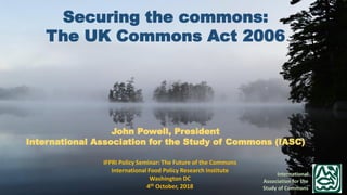 Securing the commons:
The UK Commons Act 2006
John Powell, President
International Association for the Study of Commons (IASC)
International
Association for the
Study of Commons
IFPRI Policy Seminar: The Future of the Commons
International Food Policy Research Institute
Washington DC
4th October, 2018
 