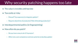 Why security patching happens too late
● The value is invisible until too late
● Too costly or risky
○ Manual? Too expensive to integrate updater?
○ Requires downtime of production? Risk of breaking production?
● Interdepartmental politics (ie fingerpointing)
● How often do you patch?
○ Do you have a way to do it? A process?
○ Often not a core competence and not a priority to develop updater
 