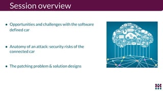 Session overview
● Opportunities and challenges with the software
defined car
● Anatomy of an attack: security risks of the
connected car
● The patching problem & solution designs
 