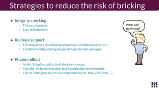 ● Integrity checking
○ This must be done
○ Easy to implement
● Rollback support
○ This should be a requirement: power loss, installation error, etc.
○ Could be hard depending on update type (tarball, package)
● Phased rollout
○ I.e. don’t deploy update to all devices in one go
○ Most do this to some extent: test & production environments
○ Can be more granular on device population (1%, 10%, 25%, 50%, …)
What can
go wrong?
Strategies to reduce the risk of bricking
 