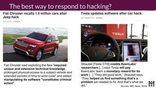 The best way to respond to hacking?
Fiat Chrysler said exploiting the flaw "required
unique and extensive technical knowledge,
prolonged physical access to a subject vehicle and
extended periods of time to write code" and added
manipulating its software "constitutes criminal
action".
Sources: BBC News, Wired
Straubel [Tesla CTO] credits KeenLabs’
researchers [...] says Tesla will pay
KeenLabs’ team a monetary reward for its
work [...] “They did good work,” Straubel says.
“They helped us find something that’s a
problem we needed to fix. And that’s what we
did.”
 