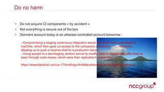 Do no harm
• Do not acquire CI components « by accident »
• Not everything is secure out of the box
• Dormant account today is an attacker-controlled account tomorrow
- Compromising a staging continuous integration server (Jenkins) from a developer's
machine, which then gave us access to the company's production Chef repository,
allowing us to push a reverse shell to a production server.
- Using access to a dev/staging Jenkins server to modify code in repositories after they've
been through code review, which were then replicated to production.
https://www.blackhat.com/us-17/briefings.html#developing-trust-and-gitting-betrayed
 