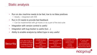 Static analysis
• Run on dev machine needs to be fast, low to no false positives
• Ideally – integrated with IDE
• Run in CI needs to provide fast feedback
• Can be implemented with git hooks or as a part of the test suite
• Integration with version control is useful
• Integration with bug tracker is useful (but…)
• Ability to enable analysis by defect type is very useful
 