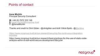 Points of contact
Irene Michlin
Principal Security Consultant
M: +44 (0) 7972 333 148
E: irene.michlin@nccgroup.trust
T: @IreneMichlin
Thanks and credit to Clint Gibler - @clintgibler and Antti Vähä-Sipilä - @@anttivs
https://www.nccgroup.trust/uk/our-research/securing-the-continuous-integration-
process/
https://www.nccgroup.trust/uk/our-research/best-practices-for-the-use-of-static-code-
analysis-within-a-real-world-secure-development-lifecycle/
 