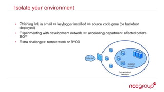 Isolate your environment
• Phishing link in email => keylogger installed => source code gone (or backdoor
deployed)
• Experimenting with development network => accounting department affected before
EOY
• Extra challenges: remote work or BYOD
 