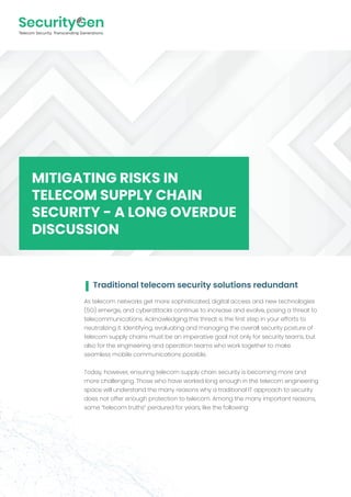As telecom networks get more sophisticated, digital access and new technologies
(5G) emerge, and cyberattacks continue to increase and evolve, posing a threat to
telecommunications. Acknowledging this threat is the first step in your efforts to
neutralizing it. Identifying, evaluating and managing the overall security posture of
telecom supply chains must be an imperative goal not only for security teams, but
also for the engineering and operation teams who work together to make
seamless mobile communications possible.
Today, however, ensuring telecom supply chain security is becoming more and
more challenging. Those who have worked long enough in the telecom engineering
space will understand the many reasons why a traditional IT approach to security
does not offer enough protection to telecom. Among the many important reasons,
some “telecom truths” perdured for years, like the following:
MITIGATING RISKS IN
TELECOM SUPPLY CHAIN
SECURITY - A LONG OVERDUE
DISCUSSION
Traditional telecom security solutions redundant
 
