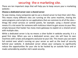 securing the e marketing site.
There are ten important steps that will help you to keep secure your e marketing
website:-
Choose a dedicated server over a shared server
To save money, many companies opt to use a shared server to host their site’s files.
This means many different sites are running on the same machine, sharing the
same programs and scripts to run applications that are common to all of the sites—
things like email services or control panels, for example. using a shared server
means it’s a lot easier for someone with malicious intent to gain access to your files,
simply because that hacker has many more gateways to exploit on a shared server
with multiple sites.
While a dedicated server is by no means a silver bullet in website security, it is a
good first step. When you use a dedicated server, your site will have its own
machines with scripts and programs exclusive to your site. This means you can exert
full control over what’s running on your server as well as the level of security
behind your website. A dedicated server allows your company to significantly
reduce the opportunities for your site to be hacked by an outside force and or
made vulnerable by another site’s weak security.
 