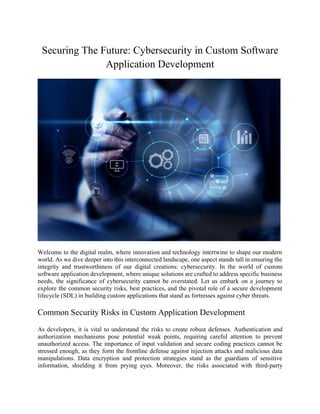 Securing The Future: Cybersecurity in Custom Software
Application Development
Welcome to the digital realm, where innovation and technology intertwine to shape our modern
world. As we dive deeper into this interconnected landscape, one aspect stands tall in ensuring the
integrity and trustworthiness of our digital creations: cybersecurity. In the world of custom
software application development, where unique solutions are crafted to address specific business
needs, the significance of cybersecurity cannot be overstated. Let us embark on a journey to
explore the common security risks, best practices, and the pivotal role of a secure development
lifecycle (SDL) in building custom applications that stand as fortresses against cyber threats.
Common Security Risks in Custom Application Development
As developers, it is vital to understand the risks to create robust defenses. Authentication and
authorization mechanisms pose potential weak points, requiring careful attention to prevent
unauthorized access. The importance of input validation and secure coding practices cannot be
stressed enough, as they form the frontline defense against injection attacks and malicious data
manipulations. Data encryption and protection strategies stand as the guardians of sensitive
information, shielding it from prying eyes. Moreover, the risks associated with third-party
 