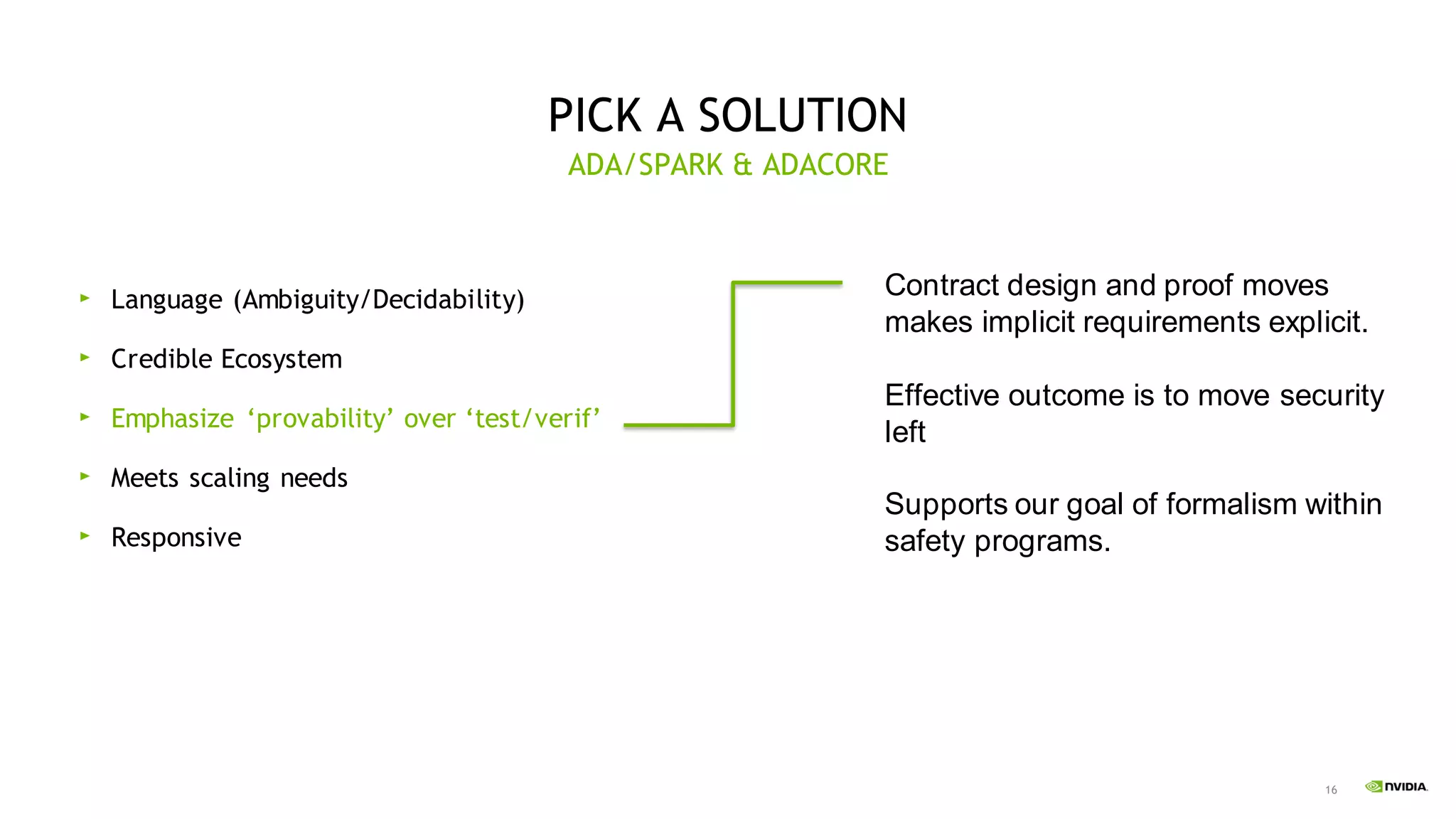 16
PICK A SOLUTION
Language (Ambiguity/Decidability)
Credible Ecosystem
Emphasize ‘provability’ over ‘test/verif’
Meets scaling needs
Responsive
ADA/SPARK & ADACORE
Contract design and proof moves
makes implicit requirements explicit.
Effective outcome is to move security
left
Supports our goal of formalism within
safety programs.
 