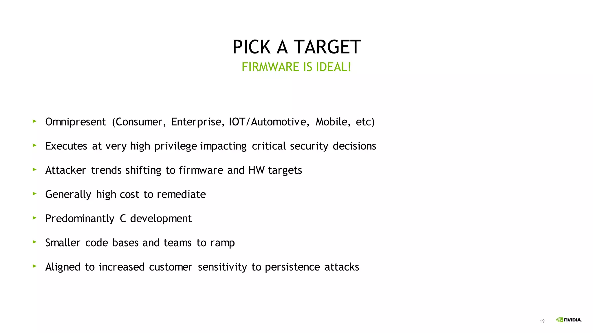 19
PICK A TARGET
Omnipresent (Consumer, Enterprise, IOT/Automotive, Mobile, etc)
Executes at very high privilege impacting critical security decisions
Attacker trends shifting to firmware and HW targets
Generally high cost to remediate
Predominantly C development
Smaller code bases and teams to ramp
Aligned to increased customer sensitivity to persistence attacks
FIRMWARE IS IDEAL!
 
