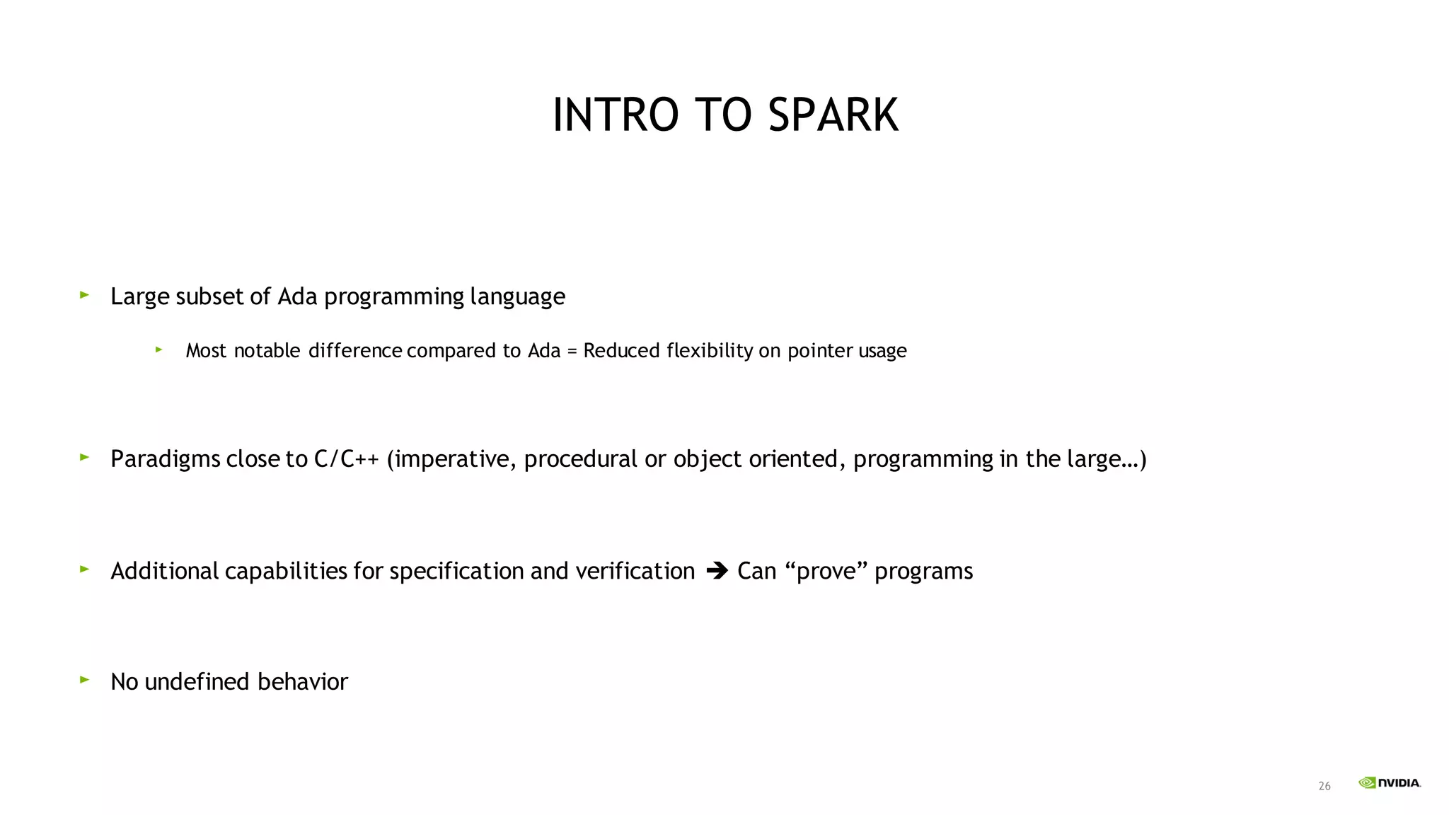 26
INTRO TO SPARK
Large subset of Ada programming language
Most notable difference compared to Ada = Reduced flexibility on pointer usage
Paradigms close to C/C++ (imperative, procedural or object oriented, programming in the large…)
Additional capabilities for specification and verification ➔ Can “prove” programs
No undefined behavior
 