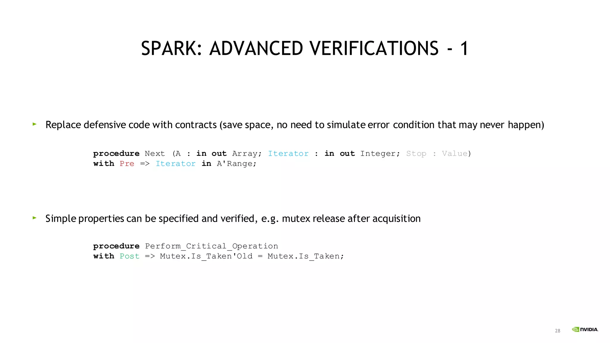 28
SPARK: ADVANCED VERIFICATIONS - 1
Replace defensive code with contracts (save space, no need to simulate error condition that may never happen)
Simple properties can be specified and verified, e.g. mutex release after acquisition
procedure Next (A : in out Array; Iterator : in out Integer; Stop : Value)
with Pre => Iterator in A'Range;
procedure Perform_Critical_Operation
with Post => Mutex.Is_Taken'Old = Mutex.Is_Taken;
 