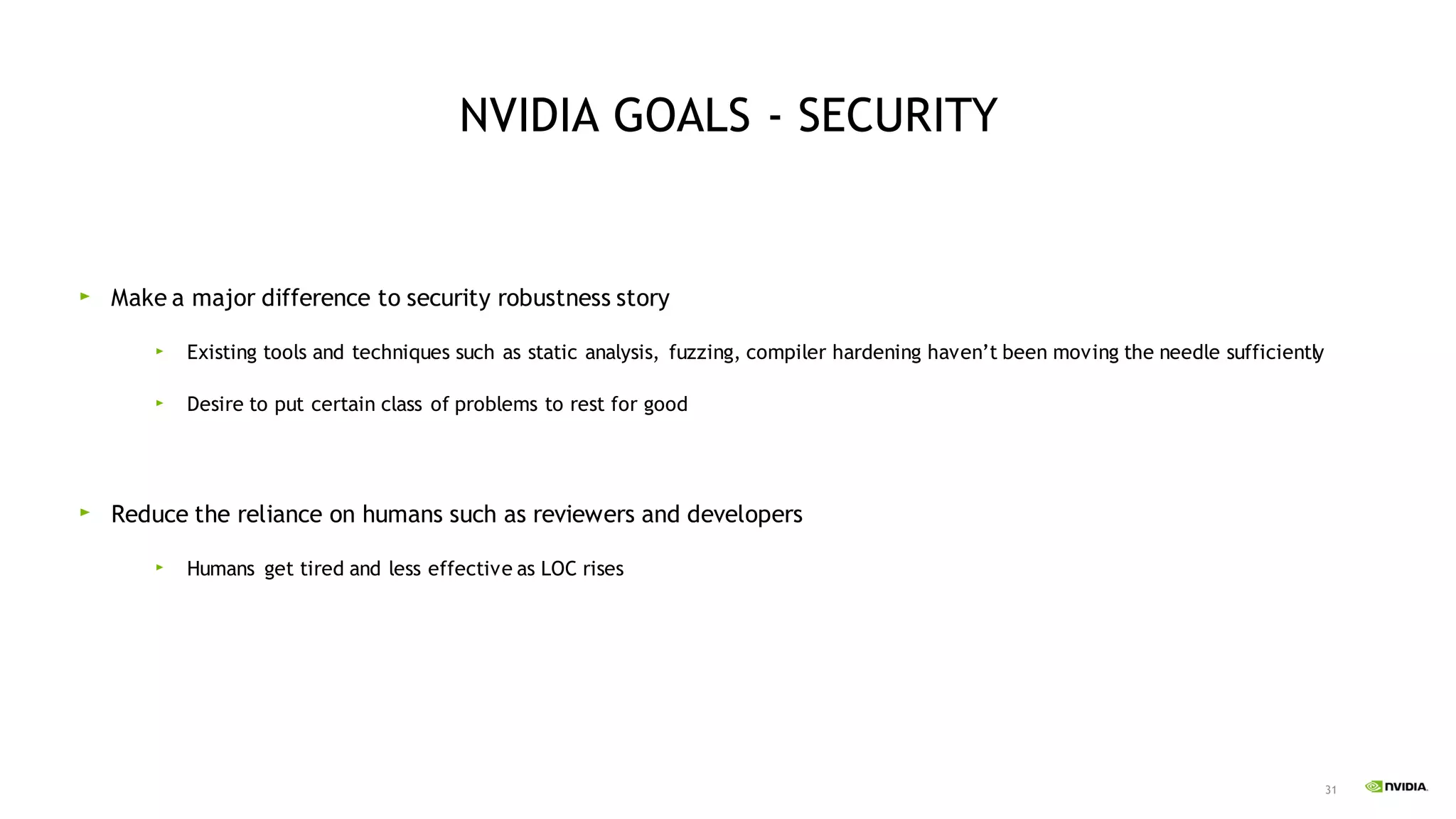 31
NVIDIA GOALS - SECURITY
Make a major difference to security robustness story
Existing tools and techniques such as static analysis, fuzzing, compiler hardening haven’t been moving the needle sufficiently
Desire to put certain class of problems to rest for good
Reduce the reliance on humans such as reviewers and developers
Humans get tired and less effective as LOC rises
 