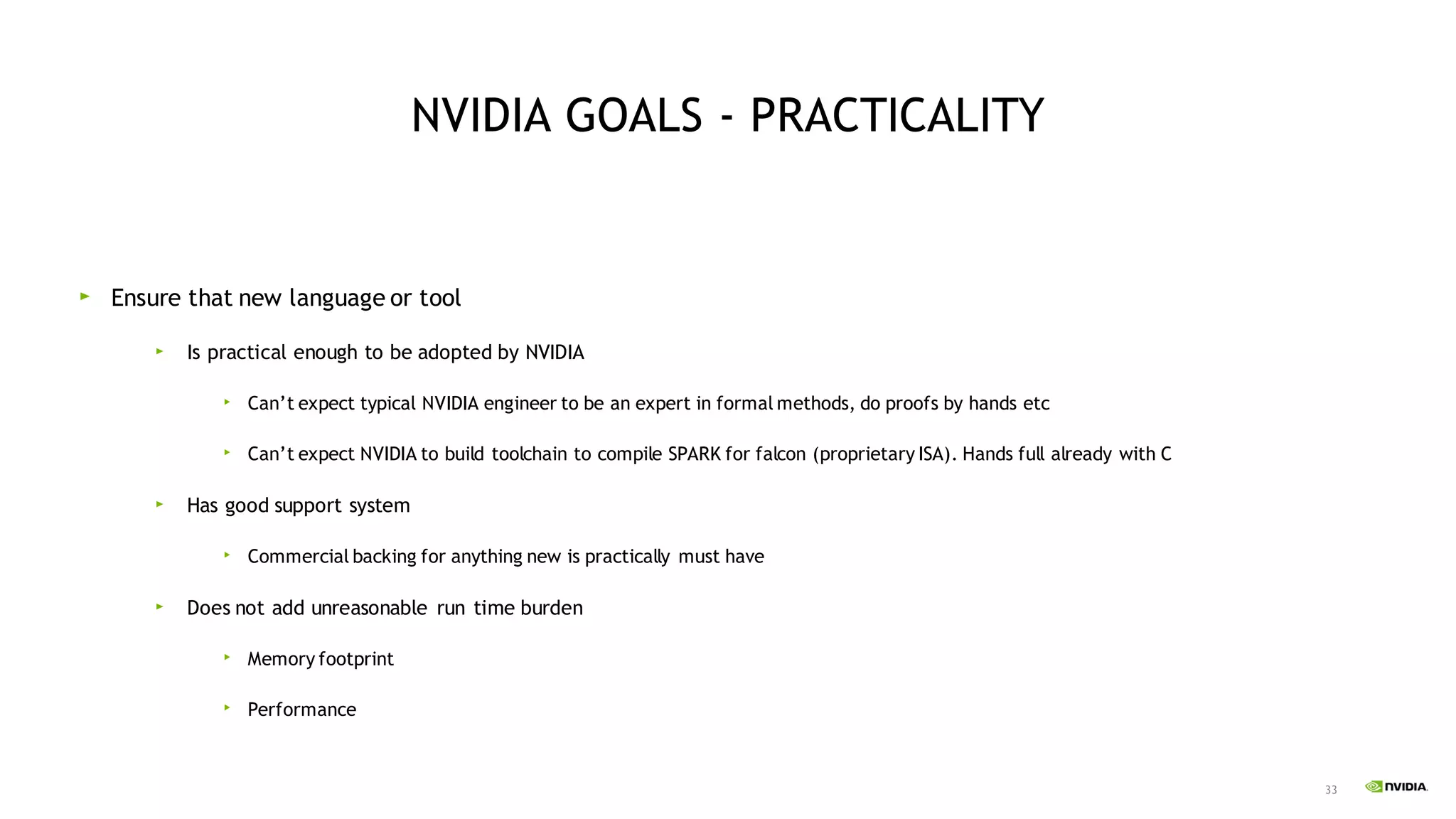 33
NVIDIA GOALS - PRACTICALITY
Ensure that new language or tool
Is practical enough to be adopted by NVIDIA
Can’t expect typical NVIDIA engineer to be an expert in formal methods, do proofs by hands etc
Can’t expect NVIDIA to build toolchain to compile SPARK for falcon (proprietary ISA). Hands full already with C
Has good support system
Commercial backing for anything new is practically must have
Does not add unreasonable run time burden
Memory footprint
Performance
 