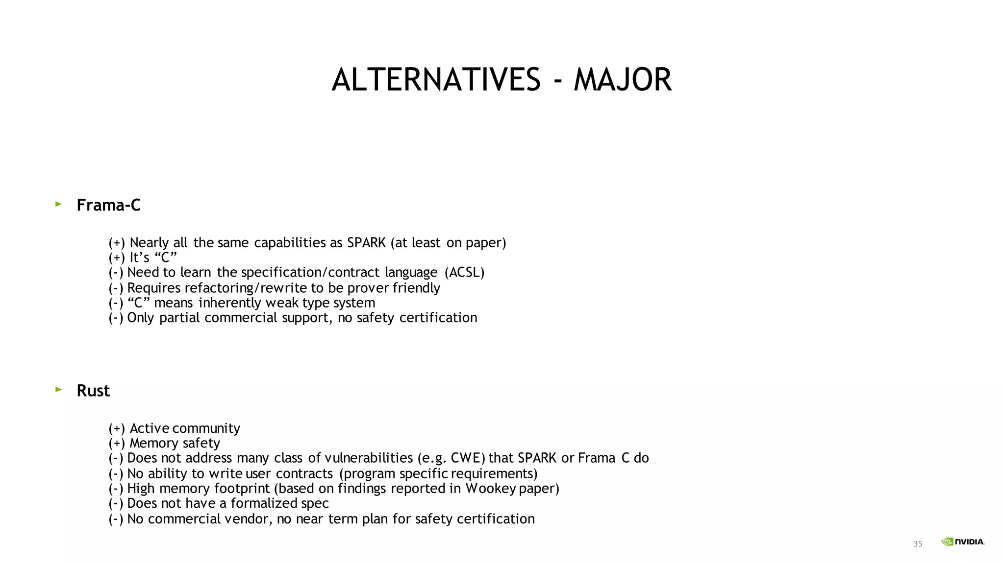 35
ALTERNATIVES - MAJOR
Frama-C
(+) Nearly all the same capabilities as SPARK (at least on paper)
(+) It’s “C”
(-) Need to learn the specification/contract language (ACSL)
(-) Requires refactoring/rewrite to be prover friendly
(-) “C” means inherently weak type system
(-) Only partial commercial support, no safety certification
Rust
(+) Active community
(+) Memory safety
(-) Does not address many class of vulnerabilities (e.g. CWE) that SPARK or Frama C do
(-) No ability to write user contracts (program specific requirements)
(-) High memory footprint (based on findings reported in Wookey paper)
(-) Does not have a formalized spec
(-) No commercial vendor, no near term plan for safety certification
 