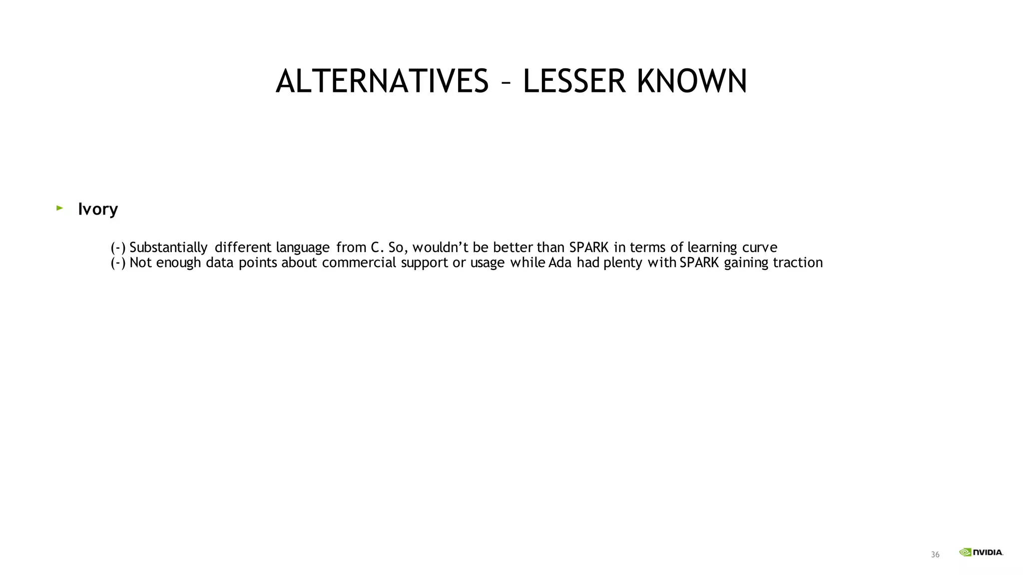 36
ALTERNATIVES – LESSER KNOWN
Ivory
(-) Substantially different language from C. So, wouldn’t be better than SPARK in terms of learning curve
(-) Not enough data points about commercial support or usage while Ada had plenty with SPARK gaining traction
 