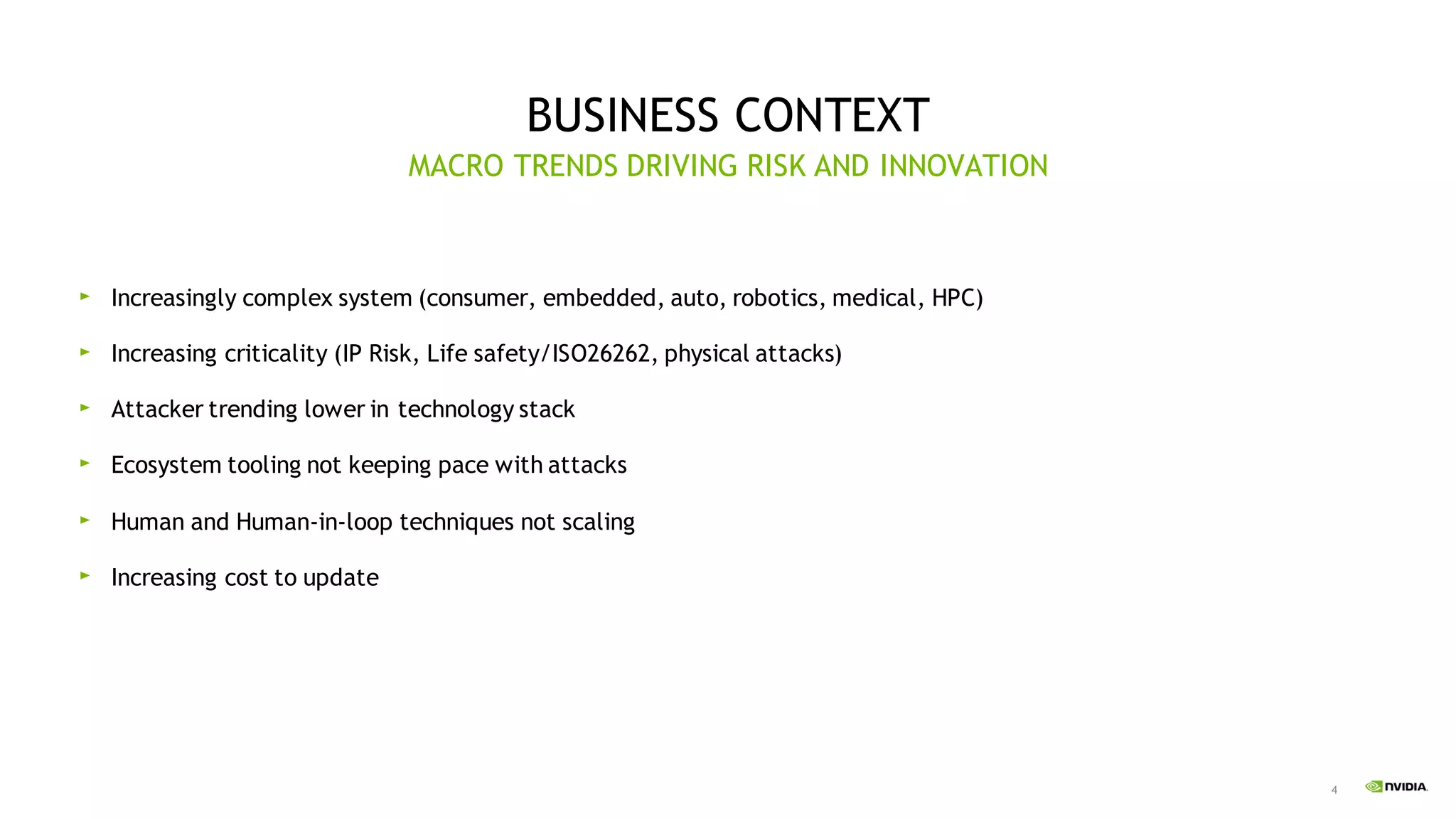 4
BUSINESS CONTEXT
Increasingly complex system (consumer, embedded, auto, robotics, medical, HPC)
Increasing criticality (IP Risk, Life safety/ISO26262, physical attacks)
Attacker trending lower in technology stack
Ecosystem tooling not keeping pace with attacks
Human and Human-in-loop techniques not scaling
Increasing cost to update
MACRO TRENDS DRIVING RISK AND INNOVATION
 