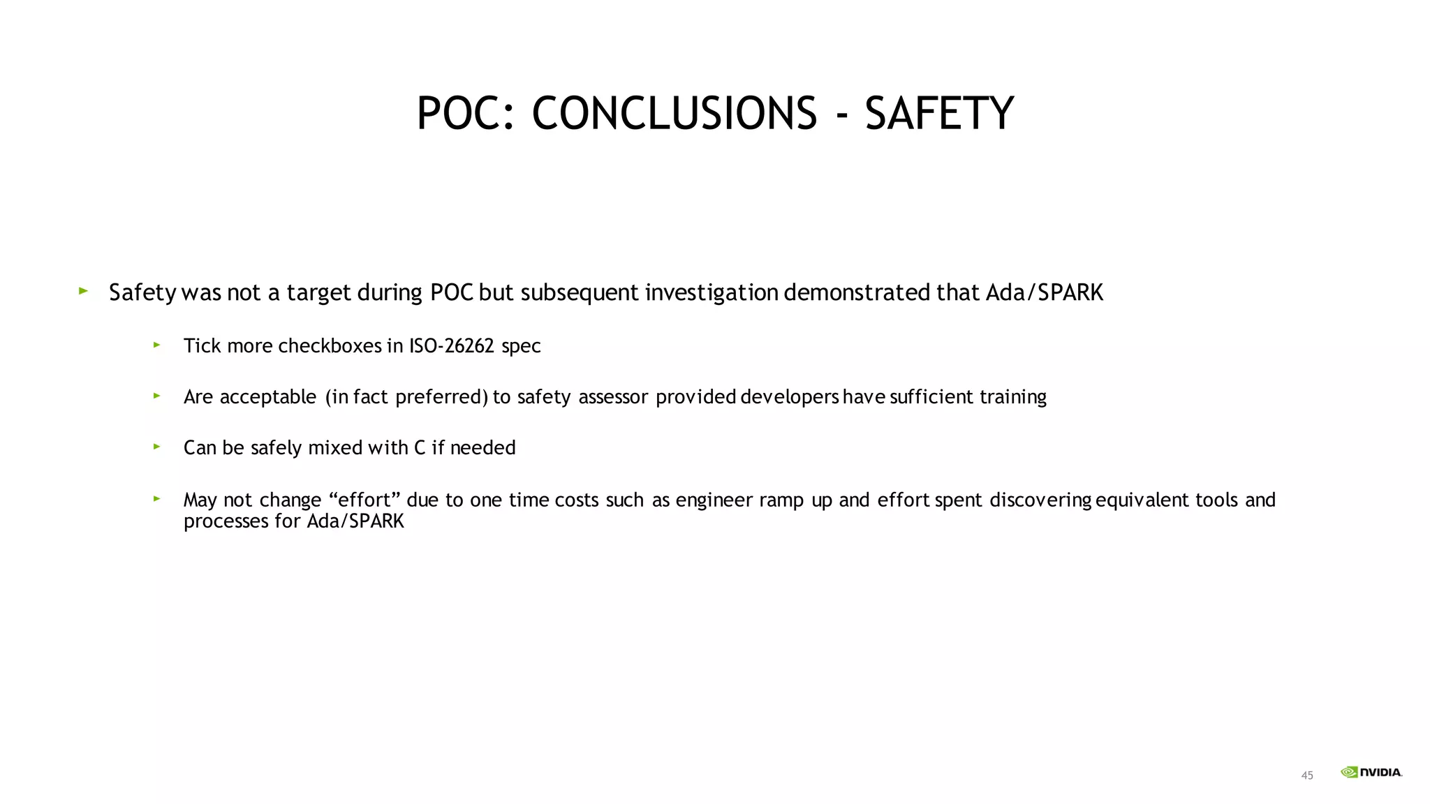 45
POC: CONCLUSIONS - SAFETY
Safety was not a target during POC but subsequent investigation demonstrated that Ada/SPARK
Tick more checkboxes in ISO-26262 spec
Are acceptable (in fact preferred) to safety assessor provided developers have sufficient training
Can be safely mixed with C if needed
May not change “effort” due to one time costs such as engineer ramp up and effort spent discovering equivalent tools and
processes for Ada/SPARK
 