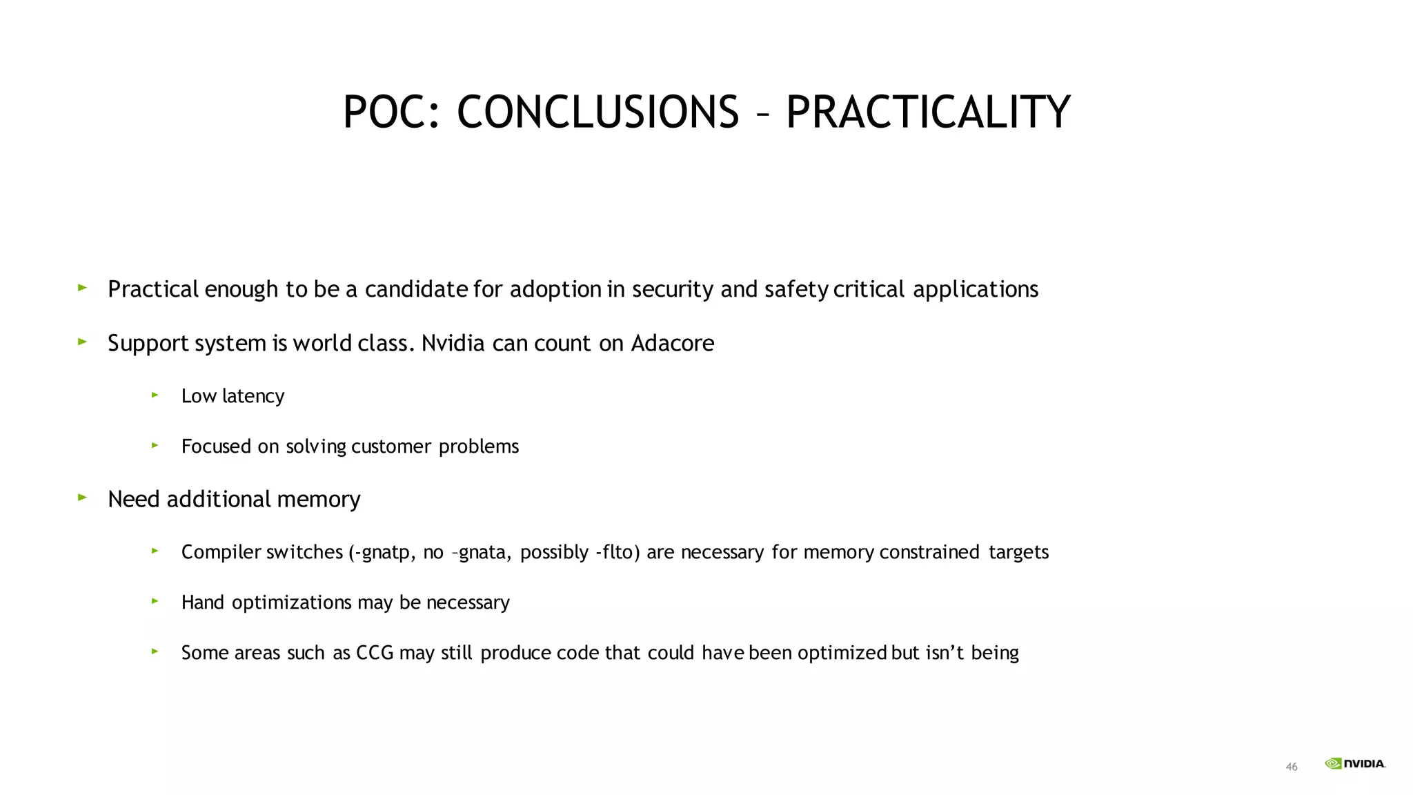 46
POC: CONCLUSIONS – PRACTICALITY
Practical enough to be a candidate for adoption in security and safety critical applications
Support system is world class. Nvidia can count on Adacore
Low latency
Focused on solving customer problems
Need additional memory
Compiler switches (-gnatp, no –gnata, possibly -flto) are necessary for memory constrained targets
Hand optimizations may be necessary
Some areas such as CCG may still produce code that could have been optimized but isn’t being
 