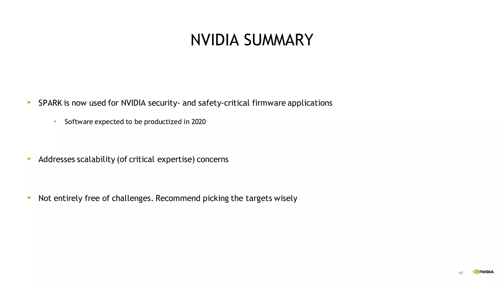 49
NVIDIA SUMMARY
SPARK is now used for NVIDIA security- and safety-critical firmware applications
Software expected to be productized in 2020
Addresses scalability (of critical expertise) concerns
Not entirely free of challenges. Recommend picking the targets wisely
 
